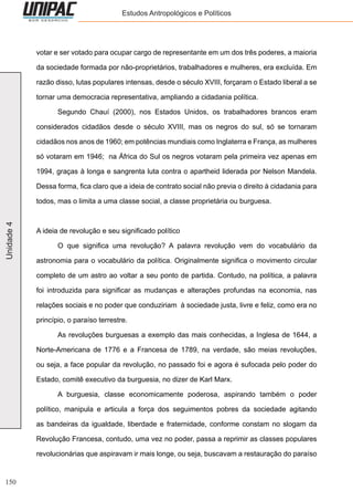 150
Unidade4 Estudos Antropológicos e Políticos
votar e ser votado para ocupar cargo de representante em um dos três poderes, a maioria
da sociedade formada por não-proprietários, trabalhadores e mulheres, era excluída. Em
razão disso, lutas populares intensas, desde o século XVIII, forçaram o Estado liberal a se
tornar uma democracia representativa, ampliando a cidadania política.
	 Segundo Chauí (2000), nos Estados Unidos, os trabalhadores brancos eram
considerados cidadãos desde o século XVIII, mas os negros do sul, só se tornaram
cidadãos nos anos de 1960; em potências mundiais como Inglaterra e França, as mulheres
só votaram em 1946; na África do Sul os negros votaram pela primeira vez apenas em
1994, graças à longa e sangrenta luta contra o apartheid liderada por Nelson Mandela.
Dessa forma, fica claro que a ideia de contrato social não previa o direito à cidadania para
todos, mas o limita a uma classe social, a classe proprietária ou burguesa.
A ideia de revolução e seu significado político
	 O que significa uma revolução? A palavra revolução vem do vocabulário da
astronomia para o vocabulário da política. Originalmente significa o movimento circular
completo de um astro ao voltar a seu ponto de partida. Contudo, na política, a palavra
foi introduzida para significar as mudanças e alterações profundas na economia, nas
relações sociais e no poder que conduziriam à sociedade justa, livre e feliz, como era no
princípio, o paraíso terrestre.
	 As revoluções burguesas a exemplo das mais conhecidas, a Inglesa de 1644, a
Norte-Americana de 1776 e a Francesa de 1789, na verdade, são meias revoluções,
ou seja, a face popular da revolução, no passado foi e agora é sufocada pelo poder do
Estado, comitê executivo da burguesia, no dizer de Karl Marx.
	 A burguesia, classe economicamente poderosa, aspirando também o poder
político, manipula e articula a força dos seguimentos pobres da sociedade agitando
as bandeiras da igualdade, liberdade e fraternidade, conforme constam no slogam da
Revolução Francesa, contudo, uma vez no poder, passa a reprimir as classes populares
revolucionárias que aspiravam ir mais longe, ou seja, buscavam a restauração do paraíso
 