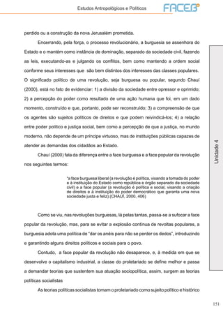 151
Unidade4
Estudos Antropológicos e Políticos
perdido ou a construção da nova Jerusalém prometida.
	 Encerrando, pela força, o processo revolucionário, a burguesia se assenhora do
Estado e o mantém como instância de dominação, separado da sociedade civil, fazendo
as leis, executando-as e julgando os conflitos, bem como mantendo a ordem social
conforme seus interesses que são bem distintos dos interesses das classes populares.
O significado político de uma revolução, seja burguesa ou popular, segundo Chauí
(2000), está no fato de evidenciar: 1) a divisão da sociedade entre opressor e oprimido;
2) a percepção do poder como resultado de uma ação humana que foi, em um dado
momento, construído e que, portanto, pode ser reconstruído; 3) a compreensão de que
os agentes são sujeitos políticos de direitos e que podem reivindicá-los; 4) a relação
entre poder político e justiça social, bem como a percepção de que a justiça, no mundo
moderno, não depende de um príncipe virtuoso, mas de instituições públicas capazes de
atender as demandas dos cidadãos ao Estado.
	 Chauí (2000) fala da diferença entre a face burguesa e a face popular da revolução
nos seguintes termos:
“a face burguesa liberal (a revolução é política, visando a tomada do poder
e à instituição do Estado como república e órgão separado da sociedade
civil) e a face popular (a revolução é política e social, visando a criação
de direitos e à instituição do poder democrático que garanta uma nova
sociedade justa e feliz).(CHAUÍ, 2000, 406)
	 Como se viu, nas revoluções burguesas, lá pelas tantas, passa-se a sufocar a face
popular da revolução, mas, para se evitar a explosão contínua de revoltas populares, a
burguesia adota uma política de “dar os anéis para não se perder os dedos”, introduzindo
e garantindo alguns direitos políticos e sociais para o povo.
	 Contudo, a face popular da revolução não desaparece, e, à medida em que se
desenvolve o capitalismo industrial, a classe do proletariado se define melhor e passa
a demandar teorias que sustentem sua atuação sociopolítica, assim, surgem as teorias
políticas socialistas
	 As teorias políticas socialistas tomam o proletariado como sujeito político e histórico
 