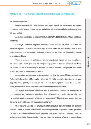 153
Unidade4
Estudos Antropológicos e Políticos
Módulo 15 – As teorias socialistas e a questão democrática
As teorias socialistas
	 Depois de se estudar os fundamentos da teoria liberal que lastreara as revoluções
burguesas, estuda-se agora as teorias socialistas, iniciando-se pela investigação acerca
de suas fontes.
	 As teorias socialistas se inspiram em uma certa tradição libertária. O que é tradição
libertária?
	 A tradição libertária, segundo Marilena Chauí, articula as lutas populares por
liberdade e justiça contra a opressão dos poderosos, a exemplo das revoltas milenaristas
pelas quais os pobres buscam instaurar o Reino de Mil Anos de felicidade e justiça
prometido na Bíblia.
	 Como se viu, a teoria política que orienta os pobres é aquela exposta nas páginas
da Bíblia. Está muito presente no imaginário popular a ideia do Paraíso, da Nova
Jerusalém ou dos fins dos tempos, quando o Cristo voltaria em sua glória e venceria o
Anti-Cristo, inaugurando um novo tempo.
	 As revoltas camponesas e dos artesãos no final da Idade Média, no início da
Reforma Protestante e a Revolução Inglesa de 1644 são exemplos de movimentos que,
segundo Chauí (2000), se inscrevem no horizonte da tradição libertária, de onde, mais
tarde, brotariam as ideias utópicas e as chamadas teorias socialistas.
	 As teorias socialistas modernas são o socialismo utópico, o anarquismo e
o comunismo ou socialismo científico. Em primeiro lugar, quais são as principais
características do socialismo utópico e do anarquismo? O que essas teorias têm em
comum e quem são seus principais representantes?
	 O socialismo utópico e o anarquismo têm algumas características em comum:
primeiro, veem a classe trabalhadora como despossuída e oprimida; como geradora
da riqueza social sem dela desfrutar; segundo, concebem os Estado burguês como um
instrumento artificial de dominação dos mais fortes; terceiro, propõem a organização de
 