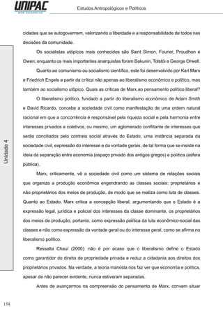 154
Unidade4 Estudos Antropológicos e Políticos
cidades que se autogovernem, valorizando a liberdade e a responsabilidade de todos nas
decisões da comunidade.
	 Os socialistas utópicos mais conhecidos são Saint Simon, Fourier, Proudhon e
Owen; enquanto os mais importantes anarquistas foram Bakunin, Tolstói e George Orwell.
	 Quanto ao comunismo ou socialismo científico, este foi desenvolvido por Karl Marx
e Friedrich Engels a partir da crítica não apenas ao liberalismo econômico e político, mas
também ao socialismo utópico. Quais as críticas de Marx ao pensamento político liberal?
	 O liberalismo político, fundado a partir do liberalismo econômico de Adam Smith
e David Ricardo, concebe a sociedade civil como manifestação de uma ordem natural
racional em que a concorrência é responsável pela riqueza social e pela harmonia entre
interesses privados e coletivos, ou mesmo, um aglomerado conflitante de interesses que
serão conciliados pelo contrato social através do Estado, uma instância separada da
sociedade civil, expressão do interesse e da vontade gerais, de tal forma que se insiste na
ideia da separação entre economia (espaço privado dos antigos gregos) e política (esfera
pública).
	 Marx, criticamente, vê a sociedade civil como um sistema de relações sociais
que organiza a produção econômica engendrando as classes sociais: proprietários e
não proprietários dos meios de produção, de modo que se realiza como luta de classes.
Quanto ao Estado, Marx critica a concepção liberal, argumentando que o Estado é a
expressão legal, jurídica e policial dos interesses da classe dominante, os proprietários
dos meios de produção, portanto, como expressão política da luta econômico-social das
classes e não como expressão da vontade geral ou do interesse geral, como se afirma no
liberalismo político.
	 Ressalta Chauí (2000): não é por acaso que o liberalismo define o Estado
como garantidor do direito de propriedade privada e reduz a cidadania aos direitos dos
proprietários privados. Na verdade, a teoria marxista nos faz ver que economia e política,
apesar de não parecer evidente, nunca estiveram separadas.
	 Antes de avançarmos na compreensão do pensamento de Marx, convem situar
 
