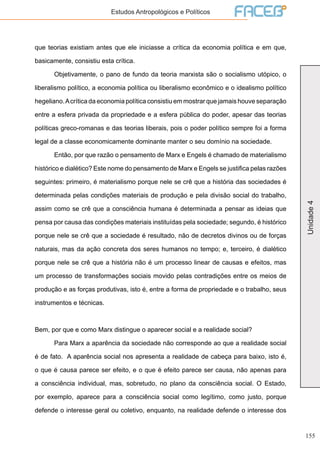 155
Unidade4
Estudos Antropológicos e Políticos
que teorias existiam antes que ele iniciasse a crítica da economia política e em que,
basicamente, consistiu esta crítica.
	 Objetivamente, o pano de fundo da teoria marxista são o socialismo utópico, o
liberalismo político, a economia política ou liberalismo econômico e o idealismo político
hegeliano.Acrítica da economia política consistiu em mostrar que jamais houve separação
entre a esfera privada da propriedade e a esfera pública do poder, apesar das teorias
políticas greco-romanas e das teorias liberais, pois o poder político sempre foi a forma
legal de a classe economicamente dominante manter o seu domínio na sociedade.
	 Então, por que razão o pensamento de Marx e Engels é chamado de materialismo
histórico e dialético? Este nome do pensamento de Marx e Engels se justifica pelas razões
seguintes: primeiro, é materialismo porque nele se crê que a história das sociedades é
determinada pelas condições materiais de produção e pela divisão social do trabalho,
assim como se crê que a consciência humana é determinada a pensar as ideias que
pensa por causa das condições materiais instituídas pela sociedade; segundo, é histórico
porque nele se crê que a sociedade é resultado, não de decretos divinos ou de forças
naturais, mas da ação concreta dos seres humanos no tempo; e, terceiro, é dialético
porque nele se crê que a história não é um processo linear de causas e efeitos, mas
um processo de transformações sociais movido pelas contradições entre os meios de
produção e as forças produtivas, isto é, entre a forma de propriedade e o trabalho, seus
instrumentos e técnicas.
Bem, por que e como Marx distingue o aparecer social e a realidade social?
	 Para Marx a aparência da sociedade não corresponde ao que a realidade social
é de fato. A aparência social nos apresenta a realidade de cabeça para baixo, isto é,
o que é causa parece ser efeito, e o que é efeito parece ser causa, não apenas para
a consciência individual, mas, sobretudo, no plano da consciência social. O Estado,
por exemplo, aparece para a consciência social como legítimo, como justo, porque
defende o interesse geral ou coletivo, enquanto, na realidade defende o interesse dos
 