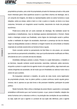 156
Unidade4 Estudos Antropológicos e Políticos
proprietários privados, pois onde há propriedade privada há interesse privado e não pode
haver interesse geral. Esta aparência social é o que Marx chamou de ideologia, isto é,
um conjunto de imagens, de ideias ou representações sobre os seres humanos e suas
relações, sobre as coisas, sobre o bem e o mal, o justo e o injusto, os bons e os maus
costumes, formando um imaginário social invertido, decorrente do modo de produção
econômico.
	 Poder-se-ia ainda dar um outro exemplo de ideologia. Na realidade social há
capitalistas e trabalhadores, mas na ideologia aparece abstratamente o Homem. Deste
modo a ideologia cumpre sua finalidade, como lógica da dominação social e política:
ocultar a realidade da origem da sociedade; dissimular a presença da luta de classes;
negar as desigualdades sociais e oferecer a imagem ilusória da comunidade (o Estado)
originada do contrato social entre os homens livres e iguais.
	 Outro conceito central no pensamento de Karl Marx é o de praxis; um conceito
que remonta ao pensamento aristotélico, mas que é profundamente modificado em Marx,
articulando-se com o conceito de luta de classes.
	 Aristóteles distinguiu poiesis e praxis. Poiesis é a ação fabricadora, o trabalho e
as técnicas, naquele contexto social escravista, exercidas, sobreudo, pelos escravos,
enquanto a praxis é a ação livre do agente moral e do sujeito político, algo reservado aos
nobres dirigentes da sociedade, de tal modo que em Aristóteles se valoriza muito mais a
praxis do que a poiesis.
	 Os burgueses valorizam o trabalho, do ponto de vista moral, como legitimador
da propriedade privada, mas no plano político a praxis continuou sendo aquela greco-
romana, isto é, apenas os que são livres e não precisam trabalhar, participam do poder
político.
	 Neste horizonte, Marx critica a ideologia da praxis liberal, superando o concepção
aristotélica e afirmando que o ser humano é praxis e que praxis é trabalho: relação dos
seres humanos com a natureza e entre si, na produção das condições de sua existência,
ou seja, ação em que o agente e o produto de sua ação são idênticos, pois o agente
 