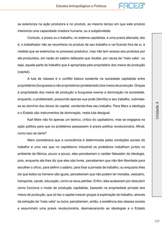 157
Unidade4
Estudos Antropológicos e Políticos
se exterioriza na ação produtora e no produto, ao mesmo tempo em que este produto
interioriza uma capacidade criadora humana, ou a subjetividade.
	 Contudo, a praxis ou o trabalho, no sistema capitalista, é uma praxis alienada; isto
é, o trabalhador não se reconhece no produto de seu trabalho e vai ficando fora de si, à
medida que se exterioriza no processo produtivo, mas não tem acesso aos produtos por
ele produzidos, em razão do salário defazado que recebe, por causa da “mais valia”, ou
seja, aquela parte do trabalho que é apropriada pelo proprietário dos meios de produção
(capital).
	 A luta de classes é o conflito básico existente na sociedade capitalista entre
proprietários (burguesia) e não proprietários (proletariado) dos meios de produção. Graças
à propriedade dos meios de produção a burguesia exerce a dominação na sociedade,
enquanto, o proletariado, possuindo apenas sua prole (família) e seu trabalho, submete-
se ao domínio dos donos do capital, vendendo-lhes seu trabalho. Para Marx a ideologia
e o Estado são instrumentos de dominação, nesta luta desigual.
	 Karl Marx não foi apenas um teórico, crítico do capitalismo, mas se engajava na
ação política para que os proletários passassem à praxis política revolucionária. Afinal,
como isso se daria?
	 Marx considerava que a consciência é determinada pelas condições sociais do
trabalho e uma vez que no capitalismo industrial os proletários trabalham juntos no
ambiente da fábrica, pouco a pouco, eles perceberiam o caráter falseador da ideologia,
pois, enquanto ela lhes diz que eles são livres, perceberiam que não têm liberdade para
escolher o ofício, para definir o salário, para fixar a jornada de trabalho; ou enquanto lhes
diz que todos os homens são iguais, perceberiam que não podem ter moradia, vestuário,
transporte, saúde, educação, como os seus patrões. Enfim, eles acabariam por descobrir
como funciona o modo de produção capitalista, baseado na propriedade privada dos
meios de produção, que só faz o capital crescer graças à exploração do trabalho, através
da extração da “mais valia” ou lucro; perceberiam, então, a existência das classes sociais
e assumiriam uma praxis revolucionária, desmascarando as ideologias e o Estado
 
