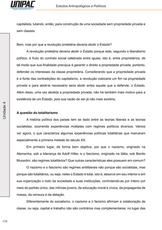 158
Unidade4 Estudos Antropológicos e Políticos
capitalista, lutando, então, para construção de uma sociedade sem propriedade privada e
sem classes.
Bem, mas por que a revolução proletária deveria abolir o Estado?
	 A revolução proletária deveria abolir o Estado porque este, segundo o liberalismo
político, é fruto do contrato social celebrado entre iguais, isto é, entre proprietários, de
tal modo que sua finalidade precípua é garantir o direito a propriedade privada, portanto,
defender os interesses da classe proprietária. Considerando que a propriedade privada
é a fonte das contradições do capitalismo, a revolução colocaria um fim na propriedade
privada e para aboli-la necessário seria abolir antes aquele que a defende, o Estado.
Além disso, uma vez abolida a propriedade privada, não há também mais motivo para a
existência de um Estado, pois sua razão de ser já não mais existiria.
A questão do totalitarismo
	 A história política dos países tem se dado entre as teorias liberais e as teorias
socialistas, ocorrendo experiências múltiplas com regimes políticos diversos. Vamos
ver agora, o que caracteriza algumas experiências políticas totalitárias que marcaram
especialmente a primeira metade do século XX.
	 Em primeiro lugar, de forma bem objetiva, por que o nazismo, originado na
Alemanha, sob a liderança de Adolf Hitler, e o fascismo, originado na Itália, sob Benito
Mussolini, são regimes totalitários? Que outras características eles possuem em comum?
	 O nazismo e o fascismo são regimes antiliberais não porque são socialistas, mas
porque são totalitários, ou seja, neles o Estado é total, isto é, absorve em seu interior e em
sua organização o todo da sociedade e suas instituições, controlando-as por inteiro por
meio do partido único, das milícias jovens, da educação moral e cívica, da propaganda de
massa, da censura e da delação.
	 Diferentemente do socialismo, o nazismo e o facismo afirmam a colaboração de
classe, ou seja, capital e trabalho não são contrários mas complementares; no lugar das
 
