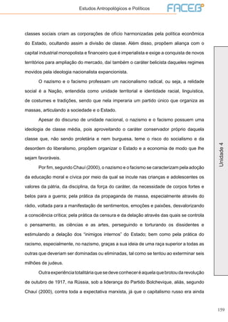 159
Unidade4
Estudos Antropológicos e Políticos
classes sociais criam as corporações de ofício harmonizadas pela política econômica
do Estado, ocultando assim a divisão de classe. Além disso, propõem aliança com o
capital industrial monopolista e financeiro que é imperialista e exige a conquista de novos
territórios para ampliação do mercado, daí também o caráter belicista daqueles regimes
movidos pela ideologia nacionalista expancionista.
	 O nazismo e o facismo professam um nacionalismo radical, ou seja, a relidade
social é a Nação, entendida como unidade territorial e identidade racial, linguística,
de costumes e tradições, sendo que nela imperaria um partido único que organiza as
massas, articulando a sociedade e o Estado.
	 Apesar do discurso de unidade nacional, o nazismo e o facismo possuem uma
ideologia de classe média, pois aproveitando o caráter conservador próprio daquela
classe que, não sendo proletária e nem burguesa, teme o risco do socialismo e da
desordem do liberalismo, propõem organizar o Estado e a economia de modo que lhe
sejam favoráveis.
	 Por fim, segundo Chauí (2000), o nazismo e o facismo se caracterizam pela adoção
da educação moral e cívica por meio da qual se incute nas crianças e adolescentes os
valores da pátria, da disciplina, da força do caráter, da necessidade de corpos fortes e
belos para a guerra; pela prática da propaganda de massa, especialmente através do
rádio, voltada para a manifestação de sentimentos, emoções e paixões, desvalorizando
a consciência crítica; pela prática da censura e da delação através das quais se controla
o pensamento, as ciências e as artes, perseguindo e torturando os dissidentes e
estimulando a delação dos “inimigos internos” do Estado; bem como pela prática do
racismo, especialmente, no nazismo, graças a sua ideia de uma raça superior a todas as
outras que deveriam ser dominadas ou eliminadas, tal como se tentou ao exterminar seis
milhões de judeus.
	 Outra experiência totalitária que se deve conhecer é aquela que brotou da revolução
de outubro de 1917, na Rússia, sob a liderança do Partido Bolchevique, aliás, segundo
Chauí (2000), contra toda a expectativa marxista, já que o capitalismo russo era ainda
 
