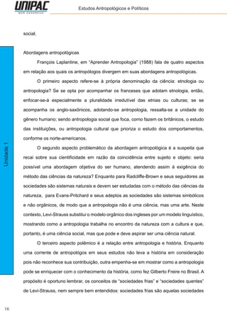 16
Unidade1 Estudos Antropológicos e Políticos
social.
Abordagens antropológicas
	 François Laplantine, em “Aprender Antropologia” (1988) fala de quatro aspectos
em relação aos quais os antropólogos divergem em suas abordagens antropológicas.
	 O primeiro aspecto refere-se à própria denominação da ciência: etnologia ou
antropologia? Se se opta por acompanhar os franceses que adotam etnologia, então,
enfocar-se-á especialmente a pluralidade irredutível das etnias ou culturas; se se
acompanha os anglo-saxônicos, adotando-se antropologia, ressalta-se a unidade do
gênero humano; sendo antropologia social que foca, como fazem os britânicos, o estudo
das instituições, ou antropologia cultural que prioriza o estudo dos comportamentos,
conforme os norte-americanos.
	 O segundo aspecto problemático da abordagem antropológica é a suspeita que
recai sobre sua cientificidade em razão da coincidência entre sujeito e objeto: seria
possível uma abordagem objetiva do ser humano, atendendo assim à exigência do
método das ciências da natureza? Enquanto para Radcliffe-Brown e seus seguidores as
sociedades são sistemas naturais e devem ser estudadas com o método das ciências da
natureza, para Evans-Pritchard e seus adeptos as sociedades são sistemas simbólicos
e não orgânicos, de modo que a antropologia não é uma ciência, mas uma arte. Neste
contexto, Levi-Strauss substitui o modelo orgânico dos ingleses por um modelo linguístico,
mostrando como a antropologia trabalha no encontro da natureza com a cultura e que,
portanto, é uma ciência social, mas que pode e deve aspirar ser uma ciência natural.
	 O terceiro aspecto polêmico é a relação entre antropologia e história. Enquanto
uma corrente de antropológos em seus estudos não leva a história em consideração
pois não reconhece sua contribuição, outra empenha-se em mostrar como a antropologia
pode se enriquecer com o conhecimento da história, como fez Gilberto Freire no Brasil. A
propósito é oportuno lembrar, os conceitos de “sociedades frias” e “sociedades quentes”
de Levi-Strauss, nem sempre bem entendidos: sociedades frias são aquelas sociedades
 