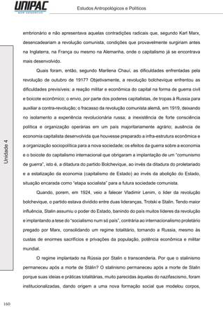160
Unidade4 Estudos Antropológicos e Políticos
embrionário e não apresentava aquelas contradições radicais que, segundo Karl Marx,
desencadeariam a revolução comunista, condições que provavelmente surgiriam antes
na Inglaterra, na França ou mesmo na Alemanha, onde o capitalismo já se encontrava
mais desenvolvido.
	 Quais foram, então, segundo Marilena Chauí, as dificuldades enfrentadas pela
revolução de outubro de 1917? Objetivamente, a revolução bolchevique enfrentou as
dificuldades previsíveis: a reação militar e econômica do capital na forma de guerra civil
e boicote econômico; o envio, por parte dos poderes capitalistas, de tropas à Russia para
auxiliar a contra-revolução; o fracasso da revolução comunista alemã, em 1919, deixando
no isolamento a experiência revolucionária russa; a inexistência de forte consciência
política e organização operárias em um país majoritariamente agrário; ausência de
economia capitalista desenvolvida que houvesse preparado a infra-estrutura econômica e
a organização sociopolítica para a nova sociedade; os efeitos da guerra sobre a economia
e o boicote do capitalismo internacional que obrigaram a implantação de um “comunismo
de guerra”, isto é, a ditadura do partido Bolchevique, ao invés da ditadura do proletariado
e a estatização da economia (capitalismo de Estado) ao invés da abolição do Estado,
situação encarada como “etapa socialista” para a futura sociedade comunista.
	 Quando, porem, em 1924, veio a falecer Vladimir Lenim, o lider da revolução
bolchevique, o partido estava dividido entre duas lideranças, Trotski e Stalin. Tendo maior
influência, Stalin assumiu o poder do Estado, banindo do país muitos líderes da revolução
e implantando a tese do “socialismo num só país”, contrária ao internacionalismo proletário
pregado por Marx, consolidando um regime totalitário, tornando a Russia, mesmo às
custas de enormes sacrifícios e privações da população, potência econômica e militar
mundial.
	 O regime implantado na Rússia por Stalin o transcenderia. Por que o stalinismo
permaneceu após a morte de Stálin? O stalinismo permaneceu após a morte de Stalin
porque suas ideias e práticas totalitárias, muito parecidas àquelas do nazifascismo, foram
institucionalizadas, dando origem a uma nova formação social que modelou corpos,
 