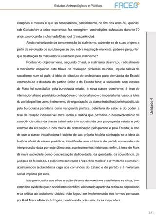 161
Unidade4
Estudos Antropológicos e Políticos
corações e mentes e que só desapareceu, parcialmente, no fim dos anos 80, quando,
sob Gorbachev, a crise econômica fez emergirem contradições sufocadas durante 70
anos, provocando a chamada Glasnost (transparência).
	 Ainda no horizonte de compreensão do stalinismo, sabendo-se de suas origens a
partir da revolução de outubro que se deu sob a inspiração marxista, pode-se perguntar:
que destruição do marxismo foi realizada pelo stalinismo?
	 Pontuando objetivamente, segundo Chauí, o stalinismo desvirtuou radicalmente
o marxismo: enquanto este falava da revolução proletária mundial, aquele falava de
socialismo num só país; à ideia da ditadura do proletariado para derrubada do Estado
contrapôs-se a ditadura do partido único e do Estado forte; a sociedade sem classes
de Marx foi substituída pela burocracia estatal, a nova classe dominante; à tese do
internacionalismo proletário contrapôs-se o nacionalismo e o imperialismo russo; a ideia
do partido político como instrumento de organização da classe trabalhadora foi substituída
pela burocracia partidária como vanguarda política, detentora do saber e do poder; a
tese da relação indissolúvel entre teoria e prática que permitiria o desenvolvimento da
consciência crítica da classe trabalhadora foi substituída pela propaganda estatal e pelo
controle da educação e dos meios de comunicação pelo partido e pelo Estado; à tese
de que a classe trabalhadora é sujeito de sua própria história contrapôs-se a ideia da
história oficial da classe proletária, identificada com a história do partido comunista e da
interpretação dada por este último aos acontecimentos históricos; enfim, à tese de Marx
da nova sociedade como concretização da liberdade, da igualdade, da abundância, da
justiça e da felicidade, o stalinismo contrapôs o “operário-modelo” e o “militante exemplar”,
acostumados à obediência cega aos comandos do Estado e do partido e à hierarquia
social imposta por eles.
	 Isto posto, salta aos olhos o quão distante do marxismo o stalinismo se situa, bem
como fica evidente que o socialismo científico, elaborado a partir da crítica ao capitalismo
e da crítica ao socialismo utópico, não logrou ser implementado nos termos pensados
por Karl Marx e Friedrich Engels, continuando pois uma utopia inspiradora.
 
