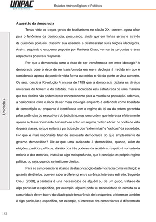 162
Unidade4 Estudos Antropológicos e Políticos
A questão da democracia
	 Tendo visto os traços gerais do totalitarismo no século XX, convem agora olhar
para o fenômeno da democracia, procurando, ainda que em linhas gerais e através
de questões pontuais, discernir sua essência e desmascarar suas feições ideológicas.
Assim, seguindo o esquema proposto por Marilena Chauí, vamos às perguntas e suas
respectivas possíveis respostas.
	 Por que a democracia corre o risco de ser transformada em mera ideologia? A
democracia corre o risco de ser transformada em mera ideologia à medida em que é
considerada apenas do ponto de vista formal ou teórico e não do ponto de vista concreto.
Ou seja, desde a Revolução Francesa de 1789 que a democracia declara os direitos
universais do homem e do cidadão, mas a sociedade está estruturada de uma maneira
que tais direitos não podem existir concretamente para a maioria da população. Ademais,
a democracia corre o risco de ser mera ideologia enquanto é entendida como liberdade
de competição ou enquanto é identificada com o regime da lei ou da ordem garantida
pelas potências do executivo e do judiciário, mas uma ordem que interessa efetivamente
apenas à classe dominante, tornando-se então um regime político eficaz, do ponto de vista
daquela classe, porque evitaria a participação dos “extremistas” e “radicais” da sociedade.
Por que é mais importante falar de sociedade democrática do que simplesmente de
governo democrático? Diz-se que uma sociedade é democrática, quando, além de
eleições, partidos políticos, divisão dos três poderes da república, respeito à vontade da
maioria e das minorias, institui-se algo mais profundo, que é condição do próprio regime
político, ou seja, quando se instituem direitos.
	 Para se compreender o alcance desta concepção da democracia como instituição e
garantia de direitos, convem saber a diferença entre carência, interesse e direito. Segundo
Chauí (2000), a carência é uma necessidade de alguém ou de um grupo, trata-se de
algo particular e específico, por exemplo, alguém pode ter necessidade de comida ou a
comunidade de um bairro da cidade pode ter carência de transportes; o interesse também
é algo particular e específico, por exemplo, o interesse dos comerciantes é diferente do
 
