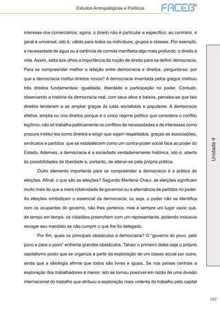 163
Unidade4
Estudos Antropológicos e Políticos
interesse dos comerciários; agora, o direito não é particular e específico, ao contrário, é
geral e universal, isto é, válido para todos os indivíduos, grupos e classes. Por exemplo,
a necessidade de água ou a carência de comida manifesta algo mais profundo: o direito à
vida. Assim, salta aos olhos a importãncia da noção de direito para se definir democracia.
Para se compreender melhor a relação entre democracia e direitos, pergunta-se: por
que a democracia institui direitos novos? A democracia inventada pelos gregos instituiu
três direitos fundamentais: igualdade, liberdade e participação no poder. Contudo,
observando a história da democracia real, com seus altos e baixos, percebe-se que tais
direitos tenderam a se ampliar graças às lutas socialistas e populares. A democracia
efetiva, amplia ou cria direitos porque é o único regime político que considera o conflito
legítimo; não só trabalha politicamente os conflitos de necessidades e de interesses como
procura instituí-los como direitos e exigir que sejam respeitados, graças as associações,
sindicatos e partidos que se estabelecem como um contra-poder social face ao poder do
Estado. Ademais, a democracia é a sociedade verdadeiramente histórica, isto é, aberta
às possibilidades da liberdade e, portanto, de alterar-se pela própria prática.
	 Outro elemento importante para se compreender a democracia é a prática de
eleições. Afinal, o que são as eleições? Segundo Marilena Chauí, as eleições significam
muito mais do que a mera rotatividade de governos ou a alternância de partidos no poder.
As eleições simbolizam o essencial da democracia, ou seja, o poder não se identifica
com os ocupantes do governo, não lhes pertence, mas é sempre um lugar vazio que,
de tempo em tempo, os cidadãos preenchem com um representante, podendo inclusive
revogar seu mandato se não cumprir o que lhe foi delegado.
	 Por fim, quais os principais obstáculos à democracia? O “governo do povo, pelo
povo e para o povo” enfrenta grandes obstáculos. Talvez o primeiro deles seja o próprio
capitalismo posto que se organiza a partir da exploração de um classe social por outra,
ainda que a ideologia afirme que todos são livres e iguais. Se nos países centrais a
exploração dos trabalhadores é menor, isto se tornou possível em razão de uma divisão
internacional do trabalho que atribuiu a exploração mais violenta do trabalho pelo capital
 