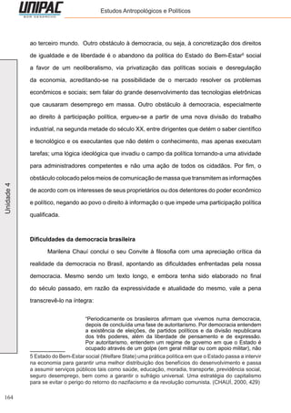 164
Unidade4 Estudos Antropológicos e Políticos
ao terceiro mundo. Outro obstáculo à democracia, ou seja, à concretização dos direitos
de igualdade e de liberdade é o abandono da política do Estado do Bem-Estar5
social
a favor de um neoliberalismo, via privatização das políticas sociais e desregulação
da economia, acreditando-se na possibilidade de o mercado resolver os problemas
econômicos e sociais; sem falar do grande desenvolvimento das tecnologias eletrônicas
que causaram desemprego em massa. Outro obstáculo à democracia, especialmente
ao direito à participação política, ergueu-se a partir de uma nova divisão do trabalho
industrial, na segunda metade do século XX, entre dirigentes que detém o saber científico
e tecnológico e os executantes que não detém o conhecimento, mas apenas executam
tarefas; uma lógica ideológica que invadiu o campo da política tornando-a uma atividade
para administradores competentes e não uma ação de todos os cidadãos. Por fim, o
obstáculo colocado pelos meios de comunicação de massa que transmitem as informações
de acordo com os interesses de seus proprietários ou dos detentores do poder econômico
e político, negando ao povo o direito à informação o que impede uma participação política
qualificada.
Dificuldades da democracia brasileira
	 Marilena Chauí conclui o seu Convite à filosofia com uma apreciação crítica da
realidade da democracia no Brasil, apontando as dificuldades enfrentadas pela nossa
democracia. Mesmo sendo um texto longo, e embora tenha sido elaborado no final
do século passado, em razão da expressividade e atualidade do mesmo, vale a pena
transcrevê-lo na íntegra:
“Periodicamente os brasileiros afirmam que vivemos numa democracia,
depois de concluída uma fase de autoritarismo. Por democracia entendem
a existência de eleições, de partidos políticos e da divisão republicana
dos três poderes, além da liberdade de pensamento e de expressão.
Por autoritarismo, entendem um regime de governo em que o Estado é
ocupado através de um golpe (em geral militar ou com apoio militar), não
5 Estado do Bem-Estar social (Welfare State) uma prática política em que o Estado passa a intervir
na economia para garantir uma melhor distribuição dos benefícios do desenvolvimento e passa
a assumir serviços públicos tais como saúde, educação, moradia, transporte, previdência social,
seguro desemprego, bem como a garantir o sufrágio universal. Uma estratégia do capitalismo
para se evitar o perigo do retorno do nazifacismo e da revolução comunista. (CHAUÍ, 2000, 429)
 