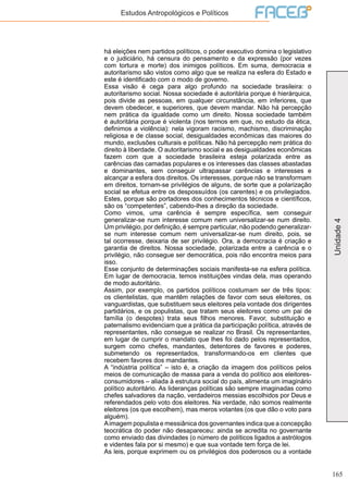 165
Unidade4
Estudos Antropológicos e Políticos
há eleições nem partidos políticos, o poder executivo domina o legislativo
e o judiciário, há censura do pensamento e da expressão (por vezes
com tortura e morte) dos inimigos políticos. Em suma, democracia e
autoritarismo são vistos como algo que se realiza na esfera do Estado e
este é identificado com o modo de governo.
Essa visão é cega para algo profundo na sociedade brasileira: o
autoritarismo social. Nossa sociedade é autoritária porque é hierárquica,
pois divide as pessoas, em qualquer circunstância, em inferiores, que
devem obedecer, e superiores, que devem mandar. Não há percepção
nem prática da igualdade como um direito. Nossa sociedade também
é autoritária porque é violenta (nos termos em que, no estudo da ética,
definimos a violência): nela vigoram racismo, machismo, discriminação
religiosa e de classe social, desigualdades econômicas das maiores do
mundo, exclusões culturais e políticas. Não há percepção nem prática do
direito à liberdade. O autoritarismo social e as desigualdades econômicas
fazem com que a sociedade brasileira esteja polarizada entre as
carências das camadas populares e os interesses das classes abastadas
e dominantes, sem conseguir ultrapassar carências e interesses e
alcançar a esfera dos direitos. Os interesses, porque não se transformam
em direitos, tornam-se privilégios de alguns, de sorte que a polarização
social se efetua entre os despossuídos (os carentes) e os privilegiados.
Estes, porque são portadores dos conhecimentos técnicos e científicos,
são os “competentes”, cabendo-lhes a direção da sociedade.
Como vimos, uma carência é sempre específica, sem conseguir
generalizar-se num interesse comum nem universalizar-se num direito.
Um privilégio, por definição, é sempre particular, não podendo generalizar-
se num interesse comum nem universalizar-se num direito, pois, se
tal ocorresse, deixaria de ser privilégio. Ora, a democracia é criação e
garantia de direitos. Nossa sociedade, polarizada entre a carência e o
privilégio, não consegue ser democrática, pois não encontra meios para
isso.
Esse conjunto de determinações sociais manifesta-se na esfera política.
Em lugar de democracia, temos instituições vindas dela, mas operando
de modo autoritário.
Assim, por exemplo, os partidos políticos costumam ser de três tipos:
os clientelistas, que mantêm relações de favor com seus eleitores, os
vanguardistas, que substituem seus eleitores pela vontade dos dirigentes
partidários, e os populistas, que tratam seus eleitores como um pai de
família (o despotes) trata seus filhos menores. Favor, substituição e
paternalismo evidenciam que a prática da participação política, através de
representantes, não consegue se realizar no Brasil. Os representantes,
em lugar de cumprir o mandato que lhes foi dado pelos representados,
surgem como chefes, mandantes, detentores de favores e poderes,
submetendo os representados, transformando-os em clientes que
recebem favores dos mandantes.
A “indústria política” – isto é, a criação da imagem dos políticos pelos
meios de comunicação de massa para a venda do político aos eleitores-
consumidores – aliada à estrutura social do país, alimenta um imaginário
político autoritário. As lideranças políticas são sempre imaginadas como
chefes salvadores da nação, verdadeiros messias escolhidos por Deus e
referendados pelo voto dos eleitores. Na verdade, não somos realmente
eleitores (os que escolhem), mas meros votantes (os que dão o voto para
alguém).
Aimagem populista e messiânica dos governantes indica que a concepção
teocrática do poder não desapareceu: ainda se acredita no governante
como enviado das divindades (o número de políticos ligados a astrólogos
e videntes fala por si mesmo) e que sua vontade tem força de lei.
As leis, porque exprimem ou os privilégios dos poderosos ou a vontade
 