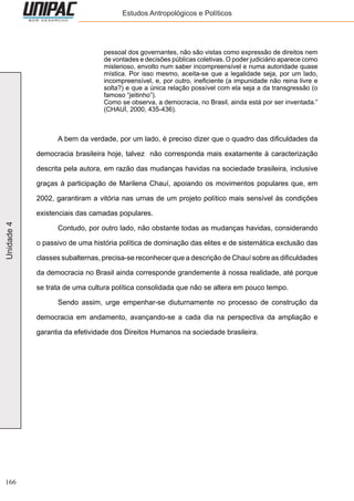 166
Unidade4 Estudos Antropológicos e Políticos
pessoal dos governantes, não são vistas como expressão de direitos nem
de vontades e decisões públicas coletivas. O poder judiciário aparece como
misterioso, envolto num saber incompreensível e numa autoridade quase
mística. Por isso mesmo, aceita-se que a legalidade seja, por um lado,
incompreensível, e, por outro, ineficiente (a impunidade não reina livre e
solta?) e que a única relação possível com ela seja a da transgressão (o
famoso “jeitinho”).
Como se observa, a democracia, no Brasil, ainda está por ser inventada.”
(CHAUÍ, 2000, 435-436).
	 A bem da verdade, por um lado, é preciso dizer que o quadro das dificuldades da
democracia brasileira hoje, talvez não corresponda mais exatamente à caracterização
descrita pela autora, em razão das mudanças havidas na sociedade brasileira, inclusive
graças à participação de Marilena Chauí, apoiando os movimentos populares que, em
2002, garantiram a vitória nas urnas de um projeto político mais sensível às condições
existenciais das camadas populares.
	 Contudo, por outro lado, não obstante todas as mudanças havidas, considerando
o passivo de uma história política de dominação das elites e de sistemática exclusão das
classes subalternas, precisa-se reconhecer que a descrição de Chauí sobre as dificuldades
da democracia no Brasil ainda corresponde grandemente à nossa realidade, até porque
se trata de uma cultura política consolidada que não se altera em pouco tempo.
	 Sendo assim, urge empenhar-se diuturnamente no processo de construção da
democracia em andamento, avançando-se a cada dia na perspectiva da ampliação e
garantia da efetividade dos Direitos Humanos na sociedade brasileira.
 