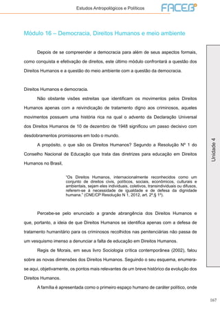 167
Unidade4
Estudos Antropológicos e Políticos
Módulo 16 – Democracia, Direitos Humanos e meio ambiente
	 Depois de se compreender a democracia para além de seus aspectos formais,
como conquista e efetivação de direitos, este último módulo confrontará a questão dos
Direitos Humanos e a questão do meio ambiente com a questão da democracia.
Direitos Humanos e democracia.
	 Não obstante visões estreitas que identificam os movimentos pelos Direitos
Humanos apenas com a reivindicação de tratamento digno aos criminosos, aqueles
movimentos possuem uma história rica na qual o advento da Declaração Universal
dos Direitos Humanos de 10 de dezembro de 1948 significou um passo decisivo com
desdobramentos promissores em todo o mundo.
	 A propósito, o que são os Direitos Humanos? Segundo a Resolução Nº 1 do
Conselho Nacional de Educação que trata das diretrizes para educação em Direitos
Humanos no Brasil,
“Os Direitos Humanos, internacionalmente reconhecidos como um
conjunto de direitos civis, políticos, sociais, econômicos, culturais e
ambientais, sejam eles individuais, coletivos, transindividuais ou difusos,
referem-se à necessidade de igualdade e de defesa da dignidade
humana.” (CNE/CP Resolução N 1, 2012, art. 2º,§ 1º).
	 Percebe-se pelo enunciado a grande abrangência dos Direitos Humanos e
que, portanto, a ideia de que Direitos Humanos se identifica apenas com a defesa de
tratamento humanitário para os criminosos recolhidos nas penitenciárias não passa de
um vesquismo imenso a denunciar a falta de educação em Direitos Humanos.
	 Regis de Morais, em seus livro Sociologia crítica contemporânea (2002), falou
sobre as novas dimensões dos Direitos Humanos. Seguindo o seu esquema, enumera-
se aqui, objetivamente, os pontos mais relevantes de um breve histórico da evolução dos
Direitos Humanos.
	 A família é apresentada como o primeiro espaço humano de caráter político, onde
 