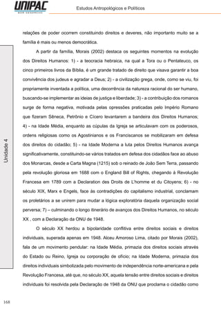 168
Unidade4 Estudos Antropológicos e Políticos
relações de poder ocorrem constituindo direitos e deveres, não importanto muito se a
família é mais ou menos democrática.
	 A partir da família, Morais (2002) destaca os seguintes momentos na evolução
dos Direitos Humanos: 1) - a teocracia hebraica, na qual a Tora ou o Pentateuco, os
cinco primeiros livros da Bíblia, é um grande tratado de direito que visava garantir a boa
convivência dos judeus e agradar a Deus; 2) - a civilização grega, onde, como se viu, foi
propriamente inventada a política, uma decorrência da natureza racional do ser humano,
buscando-se implementar as ideias de justiça e liberdade; 3) - a contribuição dos romanos
surge de forma negativa, motivada pelas opressões praticadas pelo Império Romano
que fizeram Sêneca, Petrônio e Cícero levantarem a bandeira dos Direitos Humanos;
4) - na Idade Média, enquanto as cúpulas da Igreja se articulavam com os poderosos,
ordens religiosas como os Agostinianos e os Franciscanos se mobilizaram em defesa
dos direitos do cidadão; 5) - na Idade Moderna a luta pelos Direitos Humanos avança
significativamente, constituindo-se vários tratados em defesa dos cidadãos face ao abuso
dos Monarcas, desde a Carta Magna (1215) sob o reinado de João Sem Terra, passando
pela revolução gloriosa em 1688 com o England Bill of Rights, chegando à Revolução
Francesa em 1789 com a Declaration des Droits de L’homme et du Citoyens; 6) - no
século XIX, Marx e Engels, face às contradições do capitalismo industrial, conclamam
os proletários a se unirem para mudar a lógica exploratória daquela organização social
perversa; 7) – culminando o longo itinerário de avanços dos Direitos Humanos, no século
XX , com a Declaração da ONU de 1948.
	 O século XX herdou a bipolaridade conflitiva entre direitos sociais e direitos
individuais, superada apenas em 1948. Alceu Amoroso Lima, citado por Morais (2002),
fala de um movimento pendular: na Idade Média, primazia dos direitos sociais através
do Estado ou Reino, Igreja ou corporação de ofício; na Idade Moderna, primazia dos
direitos individuais simbolizada pelo movimento de independência norte-americana e pela
Revolução Francesa, até que, no século XX, aquela tensão entre direitos sociais e direitos
individuais foi resolvida pela Declaração de 1948 da ONU que proclama o cidadão como
 