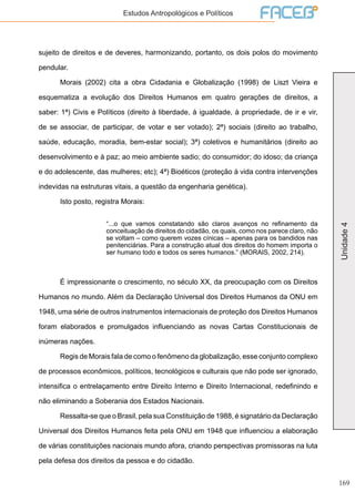 169
Unidade4
Estudos Antropológicos e Políticos
sujeito de direitos e de deveres, harmonizando, portanto, os dois polos do movimento
pendular.
	 Morais (2002) cita a obra Cidadania e Globalização (1998) de Liszt Vieira e
esquematiza a evolução dos Direitos Humanos em quatro gerações de direitos, a
saber: 1ª) Civis e Políticos (direito à liberdade, à igualdade, à propriedade, de ir e vir,
de se associar, de participar, de votar e ser votado); 2ª) sociais (direito ao trabalho,
saúde, educação, moradia, bem-estar social); 3ª) coletivos e humanitários (direito ao
desenvolvimento e à paz; ao meio ambiente sadio; do consumidor; do idoso; da criança
e do adolescente, das mulheres; etc); 4ª) Bioéticos (proteção à vida contra intervenções
indevidas na estruturas vitais, a questão da engenharia genética).
	 Isto posto, registra Morais:
“...o que vamos constatando são claros avanços no refinamento da
conceituação de direitos do cidadão, os quais, como nos parece claro, não
se voltam – como querem vozes cínicas – apenas para os bandidos nas
penitenciárias. Para a construção atual dos direitos do homem importa o
ser humano todo e todos os seres humanos.” (MORAIS, 2002, 214).
	 É impressionante o crescimento, no século XX, da preocupação com os Direitos
Humanos no mundo. Além da Declaração Universal dos Direitos Humanos da ONU em
1948, uma série de outros instrumentos internacionais de proteção dos Direitos Humanos
foram elaborados e promulgados influenciando as novas Cartas Constitucionais de
inúmeras nações.
	 Regis de Morais fala de como o fenômeno da globalização, esse conjunto complexo
de processos econômicos, políticos, tecnológicos e culturais que não pode ser ignorado,
intensifica o entrelaçamento entre Direito Interno e Direito Internacional, redefinindo e
não eliminando a Soberania dos Estados Nacionais.
	 Ressalta-se que o Brasil, pela sua Constituição de 1988, é signatário da Declaração
Universal dos Direitos Humanos feita pela ONU em 1948 que influenciou a elaboração
de várias constituições nacionais mundo afora, criando perspectivas promissoras na luta
pela defesa dos direitos da pessoa e do cidadão.
 