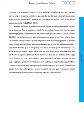 17
Unidade1
Estudos Antropológicos e Políticos
primitivas que vivenciam sua historicidade presente cultivando as estórias a respeito
de sua origem, enquanto sociedades quentes são aquelas que a exemplo das nossas,
vivenciam sua historicidade, apoiadas na concepção de história como motor de seu
desenvolvimento. (GOLDMAN, 1999).
	 Por fim, um quarto aspecto conflitivo que envolve a antrologia refere-se ao papel
da antropologia face à realidade. Afinal, “o antropólogo” deve contribuir, enquanto
antropólogo, para a transformação das sociedades que ele estuda?” (LAPLANTINE,
2000,29). Na hipótese positiva, não estaria deixando de ser antropólogo e tornando-se
um militante político? O fato é que ao longo da história, os antropólogos tem-se dividido,
determinando a existência de uma antropologia pura e de uma antropologia aplicada.
Laplantine defende que o antropólogo não deve trabalhar para transformação das
sociedades que estuda, mas contribuir para que uma determinada cultura explicite para
ela mesma sua própria diferença. Neste sentido, percebe-se que se filia à antropologia
pura. Contudo, por outro lado, sustenta que o antropólogo se vê confrontado por uma
dupla urgência à qual tem o dever de responder: urgência de preservação dos patrimônios
culturais locais ameaçados e a urgência de análise das mutações culturais impostas pelo
desenvolvimento contemporâneo urbano-industrial marcado pelo racionalismo social,
perspectiva que enseja a atuação no campo da antropologia aplicada.
 