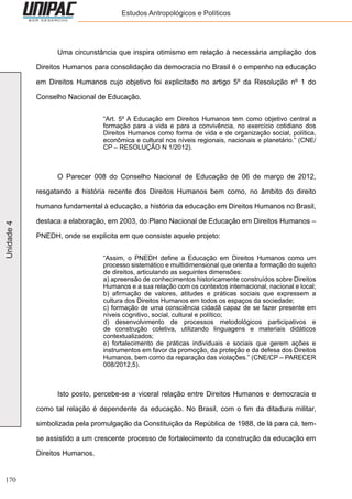 170
Unidade4 Estudos Antropológicos e Políticos
	 Uma circunstância que inspira otimismo em relação à necessária ampliação dos
Direitos Humanos para consolidação da democracia no Brasil é o empenho na educação
em Direitos Humanos cujo objetivo foi explicitado no artigo 5º da Resolução nº 1 do
Conselho Nacional de Educação.
“Art. 5º A Educação em Direitos Humanos tem como objetivo central a
formação para a vida e para a convivência, no exercício cotidiano dos
Direitos Humanos como forma de vida e de organização social, política,
econômica e cultural nos níveis regionais, nacionais e planetário.” (CNE/
CP – RESOLUÇÃO N 1/2012).
	 O Parecer 008 do Conselho Nacional de Educação de 06 de março de 2012,
resgatando a história recente dos Direitos Humanos bem como, no âmbito do direito
humano fundamental à educação, a história da educação em Direitos Humanos no Brasil,
destaca a elaboração, em 2003, do Plano Nacional de Educação em Direitos Humanos –
PNEDH, onde se explicita em que consiste aquele projeto:
“Assim, o PNEDH define a Educação em Direitos Humanos como um
processo sistemático e multidimensional que orienta a formação do sujeito
de direitos, articulando as seguintes dimensões:
a) apreensão de conhecimentos historicamente construídos sobre Direitos
Humanos e a sua relação com os contextos internacional, nacional e local;
b) afirmação de valores, atitudes e práticas sociais que expressem a
cultura dos Direitos Humanos em todos os espaços da sociedade;
c) formação de uma consciência cidadã capaz de se fazer presente em
níveis cognitivo, social, cultural e político;
d) desenvolvimento de processos metodológicos participativos e
de construção coletiva, utilizando linguagens e materiais didáticos
contextualizados;
e) fortalecimento de práticas individuais e sociais que gerem ações e
instrumentos em favor da promoção, da proteção e da defesa dos Direitos
Humanos, bem como da reparação das violações.” (CNE/CP – PARECER
008/2012,5).
	 Isto posto, percebe-se a viceral relação entre Direitos Humanos e democracia e
como tal relação é dependente da educação. No Brasil, com o fim da ditadura militar,
simbolizada pela promulgação da Constituição da República de 1988, de lá para cá, tem-
se assistido a um crescente processo de fortalecimento da construção da educação em
Direitos Humanos.
 