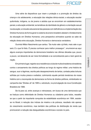 171
Unidade4
Estudos Antropológicos e Políticos
	 Uma série de dispositivos que visam a proteção e a promoção de direitos da
criança e do adolescente; a educação das relações étnico-raciais; a educação escolar
quilombola, indígena, ou de jovens e adultos que se encontram em estabelecimentos
penais; a educação ambiental; as temáticas de identidade de gênero e orientação sexual
na educação; a inclusão educacional das pessoas com deficiência e a implementação dos
Direitos Humanos de forma geral no sistema de ensino brasileiro atestam o fortalecimento
da educação em Direitos Humanos; uma perspectiva animadora quando se sabe da
relação direta entre educação, Direitos Humanos e democracia verdadeira.
	 Ouvindo Milton Nascimento que cantou: “Se muito vale o já feito, mais vale o que
será. E o que foi feito. É preciso conhecer para melhor prosseguir.”, enumeram-se aqui
alguns avanços importantes da democracia brasileira nas últimas décadas que, pouco
a pouco, vai deixando de ser mera formalidade e se concretizando para o bem geral da
nação.
	 Emprimeirolugar,registra-searesistênciaealutademuitosbrasileirosebrasileiras
contra o cerceamento dos direitos políticos ao longo do regime militar; uma história de
sangue, suor e lágrimas, escrita pelo desaparecimento de tantos, contada pelas torturas
sofridas por muitos presos e exilados; culminando aquele período tenebroso de nossa
história com a reconquista da democracia na forma de direitos políticos, simbolizada na
campanha das “Diretas Já” de 1985 e, sobretudo, na promulgação da nova Constituição
Brasileira de 1988.
	 De lá para cá, entre avanços e retrocessos, em busca de uma democracia que
se traduza como efetividade de Direitos Humanos ou cidadania para todos, ressalta-
se que a partir da importante conquista da estabilidade econômica em 1994, assiste-
se no Brasil, à redução dos índices de miséria e de pobreza, resultado não apenas
do crescimento econômico, mas também das políticas de distribuição de renda que
promoveram a redução das desigualdades econômicas e sociais no país.
 