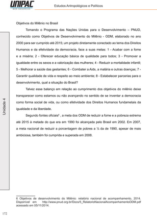 172
Unidade4 Estudos Antropológicos e Políticos
Objetivos do Milênio no Brasil
	 Tomando o Programa das Nações Unidas para o Desenvolvimento – PNUD,
conhecido como Objetivos de Desenvolvimento do Milênio - ODM, elaborado no ano
2000 para ser cumprido até 2015; um projeto diretamente conectado ao tema dos Direitos
Humanos e da efetividade da democracia, face a suas metas: 1 - Acabar com a fome
e a miséria; 2 - Oferecer educação básica de qualidade para todos; 3 - Promover a
igualdade entre os sexos e a valorização das mulheres; 4 - Reduzir a mortalidade infantil;
5 - Melhorar a saúde das gestantes; 6 - Combater a Aids, a malária e outras doenças; 7 -
Garantir qualidade de vida e respeito ao meio ambiente; 8 - Estabelecer parcerias para o
desenvolvimento, qual a situação do Brasil?
	 Talvez esse balanço em relação ao cumprimento dos objetivos do milênio deixe
transparecer como estamos ou não avançando no sentido de se inventar a democracia
como forma social de vida, ou como efetividade dos Direitos Humanos fundametais da
igualdade e da liberdade.
	 Segundo fontes oficiais6
, a meta dos ODM de reduzir a fome e a pobreza extrema
até 2015 à metade do que era em 1990 foi alcançada pelo Brasil em 2002. Em 2007,
a meta nacional de reduzir a porcentagem de pobres a ¼ da de 1990, apesar de mais
ambiciosa, também foi cumprida e superada em 2008.
6 Objetivos de desenvolvimento do Milênio: relatório nacional de acompanhamento, 2014.
Disponível em http://www.pnud.org.br/Docs/5_RelatorioNacionalAcompanhamentoODM.pdf
acessado em 05/11/2014.
 