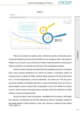 173
Unidade4
Estudos Antropológicos e Políticos
Gráfico 1
7
	 Pelo que se observa no gráfico acima, o Brasil deu grande contribuição para o
cumprimento global da primeira meta dos ODM vez que conseguiu reduzir não apenas à
metade, ou a um quarto, mas a menos de um sétimo a pobreza extrema no país que em
1990 era de 25,5% e foi reduzida em 2012 para 3.5% da população brasileira.
	 Quanto à meta de oferecer educação básica de qualidade para todos, nos últimos
anos, houve avanços significativos em termos de acesso e rendimento escolar de
crianças e jovens no Brasil. Em 2009, conforme dados do governo, 95,3% da faixa etária
de 7 a 14 anos freqüentavam o ensino fundamental. No mesmo ano, 75% dos jovens
que haviam atingido a maioridade concluíram o ensino fundamental. Como se vê há um
grande desafio a vencer: embora 98% da população, mais de 50 milhões de crianças
e jovens, tenham acesso à educação básica, elevados índices de repetência e evasão
reduzem a taxa de conclusão escolar.
	 No que se refere à meta de promover a igualdade entre os sexos e valorização
das mulheres, considerando que tal meta depende do acesso à educação, registra-se
que nesse aspecto o Brasil alcançou a meta, pois meninas e mulheres já são maioria
7 Idem, página 15.
 