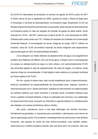 175
Unidade4
Estudos Antropológicos e Políticos
de 6.418 km² desmatada na Amazônia no período de agosto de 2010 a julho de 2011
é 76,9% menor do que a registrada em 2004, quando foi criado o Plano de Ação para
a Prevenção e Controle do Desmatamento na Amazônia Legal. Atualmente, 81,2% da
floresta original da Amazônia permanecem conservados. Esta redução do desmatamento
na Amazônia ajuda na meta de redução da emissão de gases de efeito estufa, tendo
reduzido em 19,2% até 2011, sendo que a meta é de 36,1%, a ser alcançada em 2020.
O Brasil pode contar ainda com 75,1 milhões de hectares de Unidades de Conservação
Ambiental federais. A homologação de terras indígenas já atinge 109,77 milhões de
hectares, cerca de 12,9% do território nacional. As terras indígenas são responsáveis
pela preservação de 30% da biodiversidade brasileira.
	 Já se atingiram as metas relativas ao abastecimento de água e ao esgotamento
sanitário dos Objetivos do Milênio. De uma forma geral, o Brasil ruma à universalização
do acesso ao abastecimento de água no meio urbano, com aproximadamente 91,9%
dos domicílios ligados à rede de abastecimento. No caso do esgoto, no entanto, ainda
estamos longe da universalização. O total ligado à rede coletora ou à solução individual
por fossa séptica é de 75,3% .
	 Por fim, quanto à oitava meta: todo mundo trabalhando para o desenvolvimento,
tendo-se consciência da responsabilidade da comunidade local, regional, nacional e
internacional para com o desenvolvimento, trabalha-se internamente na implementação
de políticas públicas que visam aumentar a inclusão social, envidando esforços para
tornar a gestão municipal eficiente e eficaz na aplicação dos recursos e na catalização
do desenvolvimento local, enquanto se intensifica a agenda bilateral e o fortalecimento
das relações com países da América Latina e Caribe.
	 Isto posto, percebe-se como a luta pela efetivação dos Direitos Humanos,
formalmente já garantidos, é importante para concretizar a democracia como forma de
vida e organização social. Fica evidente o entrelaçamento da democracia e dos Direitos
Humanos, não apenas do ponto de vista teórico-conceitual, mas também prático,
observando-se a história brasileira recente; fato que deve servir de incentivo, face aos
 