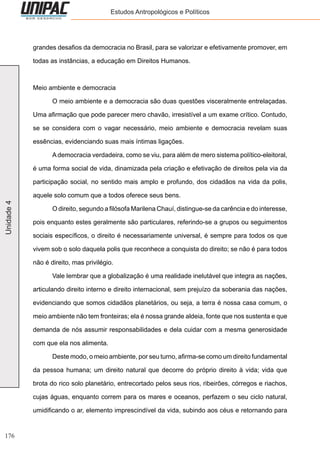 176
Unidade4 Estudos Antropológicos e Políticos
grandes desafios da democracia no Brasil, para se valorizar e efetivamente promover, em
todas as instâncias, a educação em Direitos Humanos.
Meio ambiente e democracia
	 O meio ambiente e a democracia são duas questões visceralmente entrelaçadas.
Uma afirmação que pode parecer mero chavão, irresistível a um exame crítico. Contudo,
se se considera com o vagar necessário, meio ambiente e democracia revelam suas
essências, evidenciando suas mais íntimas ligações.
	 A democracia verdadeira, como se viu, para além de mero sistema político-eleitoral,
é uma forma social de vida, dinamizada pela criação e efetivação de direitos pela via da
participação social, no sentido mais amplo e profundo, dos cidadãos na vida da polis,
aquele solo comum que a todos oferece seus bens.
	 O direito, segundo a filósofa Marilena Chauí, distingue-se da carência e do interesse,
pois enquanto estes geralmente são particulares, referindo-se a grupos ou seguimentos
sociais específicos, o direito é necessariamente universal, é sempre para todos os que
vivem sob o solo daquela polis que reconhece a conquista do direito; se não é para todos
não é direito, mas privilégio.
	 Vale lembrar que a globalização é uma realidade inelutável que integra as nações,
articulando direito interno e direito internacional, sem prejuízo da soberania das nações,
evidenciando que somos cidadãos planetários, ou seja, a terra é nossa casa comum, o
meio ambiente não tem fronteiras; ela é nossa grande aldeia, fonte que nos sustenta e que
demanda de nós assumir responsabilidades e dela cuidar com a mesma generosidade
com que ela nos alimenta.
	 Deste modo, o meio ambiente, por seu turno, afirma-se como um direito fundamental
da pessoa humana; um direito natural que decorre do próprio direito à vida; vida que
brota do rico solo planetário, entrecortado pelos seus rios, ribeirões, córregos e riachos,
cujas águas, enquanto correm para os mares e oceanos, perfazem o seu ciclo natural,
umidificando o ar, elemento imprescindível da vida, subindo aos céus e retornando para
 