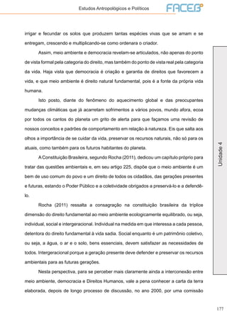 177
Unidade4
Estudos Antropológicos e Políticos
irrigar e fecundar os solos que produzem tantas espécies vivas que se amam e se
entregam, crescendo e multiplicando-se como ordenara o criador.
	 Assim, meio ambiente e democracia revelam-se articulados, não apenas do ponto
de vista formal pela categoria do direito, mas também do ponto de vista real pela categoria
da vida. Haja vista que democracia é criação e garantia de direitos que favorecem a
vida, e que meio ambiente é direito natural fundamental, pois é a fonte da própria vida
humana.
	 Isto posto, diante do fenômeno do aquecimento global e das preocupantes
mudanças climáticas que já acarretam sofrimentos a vários povos, mundo afora, ecoa
por todos os cantos do planeta um grito de alerta para que façamos uma revisão de
nossos conceitos e padrões de comportamento em relação à natureza. Eis que salta aos
olhos a importância de se cuidar da vida, preservar os recursos naturais, não só para os
atuais, como também para os futuros habitantes do planeta.
	 A Constituição Brasileira, segundo Rocha (2011), dedicou um capítulo próprio para
tratar das questões ambientais e, em seu artigo 225, dispõe que o meio ambiente é um
bem de uso comum do povo e um direito de todos os cidadãos, das gerações presentes
e futuras, estando o Poder Público e a coletividade obrigados a preservá-lo e a defendê-
lo.
	 Rocha (2011) ressalta a consagração na constituição brasileira da tríplice
dimensão do direito fundamental ao meio ambiente ecologicamente equilibrado, ou seja,
individual, social e intergeracional. Individual na medida em que interessa a cada pessoa,
detentora do direito fundamental à vida sadia. Social enquanto é um patrimônio coletivo,
ou seja, a água, o ar e o solo, bens essenciais, devem satisfazer as necessidades de
todos. Intergeracional porque a geração presente deve defender e preservar os recursos
ambientais para as futuras gerações.
	 Nesta perspectiva, para se perceber mais claramente ainda a interconexão entre
meio ambiente, democracia e Direitos Humanos, vale a pena conhecer a carta da terra
elaborada, depois de longo processo de discussão, no ano 2000, por uma comissão
 