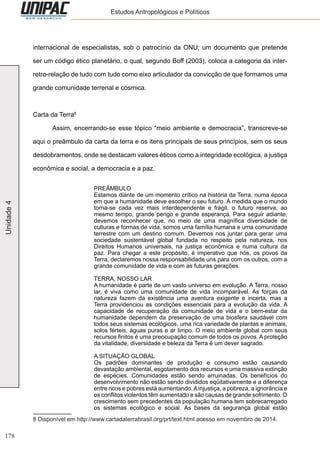 178
Unidade4 Estudos Antropológicos e Políticos
internacional de especialistas, sob o patrocínio da ONU; um documento que pretende
ser um código ético planetário, o qual, segundo Boff (2003), coloca a categoria da inter-
retro-relação de tudo com tudo como eixo articulador da convicção de que formamos uma
grande comunidade terrenal e cósmica.
Carta da Terra8
	 Assim, encerrando-se esse tópico “meio ambiente e democracia”, transcreve-se
aqui o preâmbulo da carta da terra e os itens principais de seus princípios, sem os seus
desdobramentos, onde se destacam valores éticos como a integridade ecológica, a justiça
econômica e social, a democracia e a paz.
PREÂMBULO
Estamos diante de um momento crítico na história da Terra, numa época
em que a humanidade deve escolher o seu futuro. À medida que o mundo
torna-se cada vez mais interdependente e frágil, o futuro reserva, ao
mesmo tempo, grande perigo e grande esperança. Para seguir adiante,
devemos reconhecer que, no meio de uma magnífica diversidade de
culturas e formas de vida, somos uma família humana e uma comunidade
terrestre com um destino comum. Devemos nos juntar para gerar uma
sociedade sustentável global fundada no respeito pela natureza, nos
Direitos Humanos universais, na justiça econômica e numa cultura da
paz. Para chegar a este propósito, é imperativo que nós, os povos da
Terra, declaremos nossa responsabilidade uns para com os outros, com a
grande comunidade de vida e com as futuras gerações.
TERRA, NOSSO LAR
A humanidade é parte de um vasto universo em evolução. A Terra, nosso
lar, é viva como uma comunidade de vida incomparável. As forças da
natureza fazem da existência uma aventura exigente e incerta, mas a
Terra providenciou as condições essenciais para a evolução da vida. A
capacidade de recuperação da comunidade de vida e o bem-estar da
humanidade dependem da preservação de uma biosfera saudável com
todos seus sistemas ecológicos, uma rica variedade de plantas e animais,
solos férteis, águas puras e ar limpo. O meio ambiente global com seus
recursos finitos é uma preocupação comum de todos os povos. A proteção
da vitalidade, diversidade e beleza da Terra é um dever sagrado.
A SITUAÇÃO GLOBAL
Os padrões dominantes de produção e consumo estão causando
devastação ambiental, esgotamento dos recursos e uma massiva extinção
de espécies. Comunidades estão sendo arruinadas. Os benefícios do
desenvolvimento não estão sendo divididos eqüitativamente e a diferença
entre ricos e pobres está aumentando.Ainjustiça, a pobreza, a ignorância e
os conflitos violentos têm aumentado e são causas de grande sofrimento. O
crescimento sem precedentes da população humana tem sobrecarregado
os sistemas ecológico e social. As bases da segurança global estão
8 Disponível em http://www.cartadaterrabrasil.org/prt/text.html acesso em novembro de 2014.
 