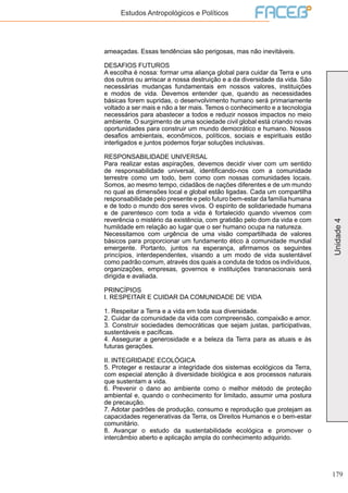 179
Unidade4
Estudos Antropológicos e Políticos
ameaçadas. Essas tendências são perigosas, mas não inevitáveis.
DESAFIOS FUTUROS
A escolha é nossa: formar uma aliança global para cuidar da Terra e uns
dos outros ou arriscar a nossa destruição e a da diversidade da vida. São
necessárias mudanças fundamentais em nossos valores, instituições
e modos de vida. Devemos entender que, quando as necessidades
básicas forem supridas, o desenvolvimento humano será primariamente
voltado a ser mais e não a ter mais. Temos o conhecimento e a tecnologia
necessários para abastecer a todos e reduzir nossos impactos no meio
ambiente. O surgimento de uma sociedade civil global está criando novas
oportunidades para construir um mundo democrático e humano. Nossos
desafios ambientais, econômicos, políticos, sociais e espirituais estão
interligados e juntos podemos forjar soluções inclusivas.
RESPONSABILIDADE UNIVERSAL
Para realizar estas aspirações, devemos decidir viver com um sentido
de responsabilidade universal, identificando-nos com a comunidade
terrestre como um todo, bem como com nossas comunidades locais.
Somos, ao mesmo tempo, cidadãos de nações diferentes e de um mundo
no qual as dimensões local e global estão ligadas. Cada um compartilha
responsabilidade pelo presente e pelo futuro bem-estar da família humana
e de todo o mundo dos seres vivos. O espírito de solidariedade humana
e de parentesco com toda a vida é fortalecido quando vivemos com
reverência o mistério da existência, com gratidão pelo dom da vida e com
humildade em relação ao lugar que o ser humano ocupa na natureza.
Necessitamos com urgência de uma visão compartilhada de valores
básicos para proporcionar um fundamento ético à comunidade mundial
emergente. Portanto, juntos na esperança, afirmamos os seguintes
princípios, interdependentes, visando a um modo de vida sustentável
como padrão comum, através dos quais a conduta de todos os indivíduos,
organizações, empresas, governos e instituições transnacionais será
dirigida e avaliada.
PRINCÍPIOS
I. RESPEITAR E CUIDAR DA COMUNIDADE DE VIDA
1. Respeitar a Terra e a vida em toda sua diversidade.
2. Cuidar da comunidade da vida com compreensão, compaixão e amor.
3. Construir sociedades democráticas que sejam justas, participativas,
sustentáveis e pacíficas.
4. Assegurar a generosidade e a beleza da Terra para as atuais e às
futuras gerações.
II. INTEGRIDADE ECOLÓGICA
5. Proteger e restaurar a integridade dos sistemas ecológicos da Terra,
com especial atenção à diversidade biológica e aos processos naturais
que sustentam a vida.
6. Prevenir o dano ao ambiente como o melhor método de proteção
ambiental e, quando o conhecimento for limitado, assumir uma postura
de precaução.
7. Adotar padrões de produção, consumo e reprodução que protejam as
capacidades regenerativas da Terra, os Direitos Humanos e o bem-estar
comunitário.
8. Avançar o estudo da sustentabilidade ecológica e promover o
intercâmbio aberto e aplicação ampla do conhecimento adquirido.
 