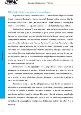 18
Unidade1 Estudos Antropológicos e Políticos
Módulo 02 – Cultura, um fenômeno antropológico
	 O que é cultura? Qual a natureza da cultura? Quais os sentidos da palavra cultura?
O que é natureza? Existe uma natureza humana? Em que sentido podemos falar de
natureza humana? Qual a diferença entre natureza e cultura? Como é a cultura? Como
analisar a cultura? Estas são algumas questões que serão trabalhadas neste módulo.
	 Marilena Chauí, em seu “Convite à Filosofia”, aborda o tema de uma forma muito
inteligente. Para nos ajudar a compreender o que é cultura, provoca nossa reflexão
fazendo-nos pensar sobre a natureza, especialmente sobre a ideia de “natureza humana”.
Apresenta-nos questões contraditórias que ao serem analisadas nos levam a concluir
que não existe exatamente uma natureza humana. Por exemplo: “as mulheres são
naturalmente frágeis e sensíveis, porque nasceram para a maternidade e para a lida
doméstica” e “os homens são naturalmente fortes e racionais, feitos para o comando e a
vida pública”.	Dizer que algo é natural é dizer que o mesmo ocorre por força da natureza,
ou seja, significa dizer que tal coisa não depende da ação intencional dos seres humanos.
A natureza é o reino da necessidade, nela as coisas existem e funcionam seguindo uma
causalidade necessária e universal.
	 Considerando que há sociedades onde, enquanto os homens assumem a
elaboração da alimentação e o cuidado da casa, as mulheres se ocupam em fazer a
guerra e comandar a comunidade, não se pode admitir que haja uma natureza humana,
como sugerem as frases acima, determinando o que os seres humanos devem pensar e
sentir ou como devem agir.
	 Portanto, do ponto de vista das ciências humanas e da filosofia não se admite a
existência de uma natureza humana universal e intemporal, determinando previamente
o ser do ser humano. A “natureza” dos seres humanos é a de ser seres históricos,
econômicos, políticos, sociais e culturais. Eles vivem não sob o jugo da causalidade
necessária e universal, característica da natureza, mas sim, em condições existenciais
concretas, sob a inspiração da inteligência e da liberdade, distintivo da cultura face à
natureza.
 