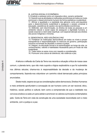 180
Unidade4 Estudos Antropológicos e Políticos
III. JUSTIÇA SOCIAL E ECONÔMICA
9. Erradicar a pobreza como um imperativo ético, social e ambiental.
10. Garantir que as atividades e instituições econômicas em todos os níveis
promovam o desenvolvimento humano de forma eqüitativa e sustentável.
11. Afirmar a igualdade e a eqüidade dos gêneros como pré-requisitos
para o desenvolvimento sustentável e assegurar o acesso universal à
educação, assistência de saúde e às oportunidades econômicas.
12. Defender, sem discriminação, os direitos de todas as pessoas a um
ambiente natural e social capaz de assegurar a dignidade humana, a
saúde corporal e o bem-estar espiritual, com especial atenção aos direitos
dos povos indígenas e minorias.
IV. DEMOCRACIA, NÃO-VIOLÊNCIA E PAZ
13. Fortalecer as instituições democráticas em todos os níveis e prover
transparência e responsabilização no exercício do governo, participação
inclusiva na tomada de decisões e acesso à justiça.
14. Integrar, na educação formal e na aprendizagem ao longo da vida, os
conhecimentos, valores e habilidades necessárias para um modo de vida
sustentável.
15. Tratar todos os seres vivos com respeito e consideração.
16. Promover uma cultura de tolerância, não violência e paz.
	 A leitura e reflexão da Carta da Terra nos recorda a situação crítica de nossa casa
comum, o planeta terra, que não mais suporta a lógica exploratória a que foi submetida
nos últimos séculos; chama-nos à responsabilidade da decisão e da mudança de
comportamento, fazendo-nos vislumbrar um caminho viável demarcado pelos princípios
anunciados.
	 Deste modo, espera-se que as considerações sobre democracia, Direitos Humanos
e meio ambiente aprofundem a concepção do ser humano como um ser racional, ético,
histórico, social, político e cultural, bem como a compreensão de que a realidade nos
convoca a todos e a cada um para adotar e promover os valores e princípios contemplados
pela Carta da Terra em vista da construção de uma sociedade reconciliada com o meio
ambiente, com a justiça e a paz.
 