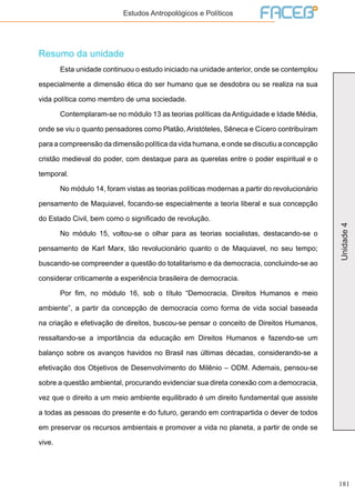 181
Unidade4
Estudos Antropológicos e Políticos
Resumo da unidade
	 Esta unidade continuou o estudo iniciado na unidade anterior, onde se contemplou
especialmente a dimensão ética do ser humano que se desdobra ou se realiza na sua
vida política como membro de uma sociedade.
	 Contemplaram-se no módulo 13 as teorias políticas da Antiguidade e Idade Média,
onde se viu o quanto pensadores como Platão, Aristóteles, Sêneca e Cícero contribuíram
para a compreensão da dimensão política da vida humana, e onde se discutiu a concepção
cristão medieval do poder, com destaque para as querelas entre o poder espiritual e o
temporal.
	 No módulo 14, foram vistas as teorias políticas modernas a partir do revolucionário
pensamento de Maquiavel, focando-se especialmente a teoria liberal e sua concepção
do Estado Civil, bem como o significado de revolução.
	 No módulo 15, voltou-se o olhar para as teorias socialistas, destacando-se o
pensamento de Karl Marx, tão revolucionário quanto o de Maquiavel, no seu tempo;
buscando-se compreender a questão do totalitarismo e da democracia, concluindo-se ao
considerar criticamente a experiência brasileira de democracia.
	 Por fim, no módulo 16, sob o título “Democracia, Direitos Humanos e meio
ambiente”, a partir da concepção de democracia como forma de vida social baseada
na criação e efetivação de direitos, buscou-se pensar o conceito de Direitos Humanos,
ressaltando-se a importância da educação em Direitos Humanos e fazendo-se um
balanço sobre os avanços havidos no Brasil nas últimas décadas, considerando-se a
efetivação dos Objetivos de Desenvolvimento do Milênio – ODM. Ademais, pensou-se
sobre a questão ambiental, procurando evidenciar sua direta conexão com a democracia,
vez que o direito a um meio ambiente equilibrado é um direito fundamental que assiste
a todas as pessoas do presente e do futuro, gerando em contrapartida o dever de todos
em preservar os recursos ambientais e promover a vida no planeta, a partir de onde se
vive.
 