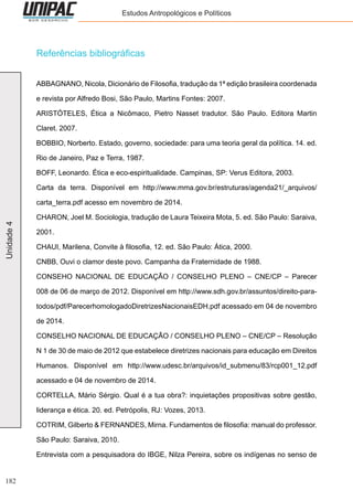 182
Unidade4 Estudos Antropológicos e Políticos
Referências bibliográficas
ABBAGNANO, Nicola, Dicionário de Filosofia, tradução da 1ª edição brasileira coordenada
e revista por Alfredo Bosi, São Paulo, Martins Fontes: 2007.
ARISTÓTELES, Ética a Nicômaco, Pietro Nasset tradutor. São Paulo. Editora Martin
Claret. 2007.
BOBBIO, Norberto. Estado, governo, sociedade: para uma teoria geral da política. 14. ed.
Rio de Janeiro, Paz e Terra, 1987.
BOFF, Leonardo. Ética e eco-espiritualidade. Campinas, SP: Verus Editora, 2003.
Carta da terra. Disponível em http://www.mma.gov.br/estruturas/agenda21/_arquivos/
carta_terra.pdf acesso em novembro de 2014.
CHARON, Joel M. Sociologia, tradução de Laura Teixeira Mota, 5. ed. São Paulo: Saraiva,
2001.
CHAUI, Marilena, Convite à filosofia, 12. ed. São Paulo: Ática, 2000.
CNBB, Ouvi o clamor deste povo. Campanha da Fraternidade de 1988.
CONSEHO NACIONAL DE EDUCAÇÃO / CONSELHO PLENO – CNE/CP – Parecer
008 de 06 de março de 2012. Disponível em http://www.sdh.gov.br/assuntos/direito-para-
todos/pdf/ParecerhomologadoDiretrizesNacionaisEDH.pdf acessado em 04 de novembro
de 2014.
CONSELHO NACIONAL DE EDUCAÇÃO / CONSELHO PLENO – CNE/CP – Resolução
N 1 de 30 de maio de 2012 que estabelece diretrizes nacionais para educação em Direitos
Humanos. Disponível em http://www.udesc.br/arquivos/id_submenu/83/rcp001_12.pdf
acessado e 04 de novembro de 2014.
CORTELLA, Mário Sérgio. Qual é a tua obra?: inquietações propositivas sobre gestão,
liderança e ética. 20. ed. Petrópolis, RJ: Vozes, 2013.
COTRIM, Gilberto & FERNANDES, Mirna. Fundamentos de filosofia: manual do professor.
São Paulo: Saraiva, 2010.
Entrevista com a pesquisadora do IBGE, Nilza Pereira, sobre os indígenas no senso de
 
