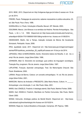 183
Unidade4
Estudos Antropológicos e Políticos
2010. IBGE, 2013. Disponível em http://indigenas.ibge.gov.br/video-2 acesso em 19 de
jun de 2014.
FREIRE, Paulo. Pedagogia da autonomia: saberes necessários à prática educativa, 23.
ed. São Paulo: Paz e Terra, 1996.
GHIRALDELLI Jr. Paulo. Introdução à filosofia, Barueri, SP: Manole, 2003.
GOLDMAN, Marcio. Lévi-Strauss e os sentidos da História. Revista Antropológica, São
Paulo, v. 42, n. 1-2, 1999. Disponível em http://www.scielo.br/scielo.php?script=sci_
arttext&pid=S0034-77011999000100012&lng=en&nrm=iso Acesso em 01/06/2014.
HEIDEGGER, Martin, Ser e Tempo, tradução revisada de Marcia Sá Cavalcante
Schuback, Petrópolis: Vozes, 2006.
IPEA, Igualdade racial, 2011. Disponível em: http://www.ipea.gov.br/agencia/images/
stories/PDFs/politicas_sociais/bps_20_cap08.pdf acesso em 16 de jun de 2014.
JAPIASSU, Hilton & MARCONDES, Danilo. Dicionário básico de filosofia. 3. ed. rev. e
ampl. Rio de Janeiro: Jorge Zahar Editor, 1996.
JOHNSON, Allan G. Dicionário de sociologia: guia prático da linguagem sociológica.
Tradução Ruy Jungmann. Rio de Janeiro: Jorge Zahar Editor, 1997.
LAPLATINE, François. Aprender antropologia. Trad. De Marie-Agnès Chauvel. São
Paulo: Brasiliense, 2000.
LARAIA, Roque de Barros. Cultura: um conceito antropológico. 14. ed. Rio de Janeiro:
Jorge Zahar Editor, 2001.
MARCONI, Marina de Andrade e PRESSOTO, Zélia Maria Neves, Cultura. In ______.
Antropologia: uma introdução. 5. ed. São Paulo: Atlas, 2001.
MARX, Karl, ENGELS, Friedrich, A ideologia alemã, São Paulo, Martins Fontes: 2008.
MARX, Karl, ENGELS, Friedrich, Manifesto do Partido Comunista, São Paulo, Martin
Claret: 2000.
MONIZ, Edmundo. Antologia poética de Bertolt Brecht. Disponível em: http://www.
culturabrasil.org/brechtantologia.htm Acesso em 03/10/2014.
MORAIS, Regis de. Cultura Brasileira e Educação. Campinas, SP, Papirus, 1989.
 