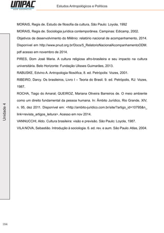 184
Unidade4 Estudos Antropológicos e Políticos
MORAIS, Regis de. Estudo de filosofia da cultura, São Paulo: Loyola, 1992
MORAIS, Regis de. Sociologia jurídica contemporânea. Campinas: Edicamp, 2002.
Objetivos de desenvolvimento do Milênio: relatório nacional de acompanhamento, 2014.
Disponível em http://www.pnud.org.br/Docs/5_RelatorioNacionalAcompanhamentoODM.
pdf acesso em novembro de 2014.
PIRES, Dom José Maria. A cultura religiosa afro-brasileira e seu impacto na cultura
universitária. Belo Horizonte: Fundação Ulisses Guimarães, 2013.
RABUSKE, Edvino A. Antropologia filosófica, 8. ed. Petrópolis: Vozes, 2001.
RIBEIRO, Darcy. Os brasileiros, Livro I – Teoria do Brasil. 9. ed. Petrópolis, RJ: Vozes,
1987.
ROCHA, Tiago do Amaral; QUEIROZ, Mariana Oliveira Barreiros de. O meio ambiente
como um direito fundamental da pessoa humana. In: Âmbito Jurídico, Rio Grande, XIV,
n. 95, dez 2011. Disponível em: <http://ambito-juridico.com.br/site/?artigo_id=10795&n_
link=revista_artigos_leitura>. Acesso em nov 2014.
VANNUCCHI, Aldo. Cultura brasileira: visão e previsão. São Paulo: Loyola, 1987.
VILA NOVA, Sebastião. Introdução à sociologia. 6. ed. rev. e aum. São Paulo: Atlas, 2004.
 