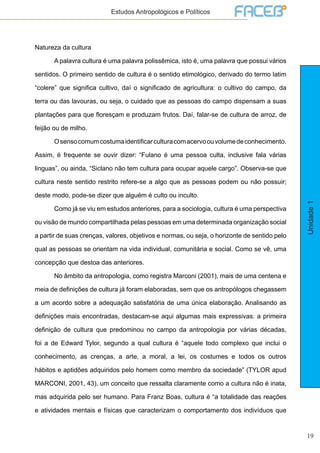 19
Unidade1
Estudos Antropológicos e Políticos
Natureza da cultura
	 A palavra cultura é uma palavra polissêmica, isto é, uma palavra que possui vários
sentidos. O primeiro sentido de cultura é o sentido etimológico, derivado do termo latim
“colere” que significa cultivo, daí o significado de agricultura: o cultivo do campo, da
terra ou das lavouras, ou seja, o cuidado que as pessoas do campo dispensam a suas
plantações para que floresçam e produzam frutos. Daí, falar-se de cultura de arroz, de
feijão ou de milho.
	 Osensocomumcostumaidentificarculturacomacervoouvolumedeconhecimento.
Assim, é frequente se ouvir dizer: “Fulano é uma pessoa culta, inclusive fala várias
linguas”, ou ainda, “Siclano não tem cultura para ocupar aquele cargo”. Observa-se que
cultura neste sentido restrito refere-se a algo que as pessoas podem ou não possuir;
deste modo, pode-se dizer que alguém é culto ou inculto.
	 Como já se viu em estudos anteriores, para a sociologia, cultura é uma perspectiva
ou visão de mundo compartilhada pelas pessoas em uma determinada organização social
a partir de suas crenças, valores, objetivos e normas, ou seja, o horizonte de sentido pelo
qual as pessoas se orientam na vida individual, comunitária e social. Como se vê, uma
concepção que destoa das anteriores.
	 No âmbito da antropologia, como registra Marconi (2001), mais de uma centena e
meia de definições de cultura já foram elaboradas, sem que os antropólogos chegassem
a um acordo sobre a adequação satisfatória de uma única elaboração. Analisando as
definições mais encontradas, destacam-se aqui algumas mais expressivas: a primeira
definição de cultura que predominou no campo da antropologia por várias décadas,
foi a de Edward Tylor, segundo a qual cultura é “aquele todo complexo que inclui o
conhecimento, as crenças, a arte, a moral, a lei, os costumes e todos os outros
hábitos e aptidões adquiridos pelo homem como membro da sociedade” (TYLOR apud
MARCONI, 2001, 43), um conceito que ressalta claramente como a cultura não é inata,
mas adquirida pelo ser humano. Para Franz Boas, cultura é “a totalidade das reações
e atividades mentais e físicas que caracterizam o comportamento dos indivíduos que
 