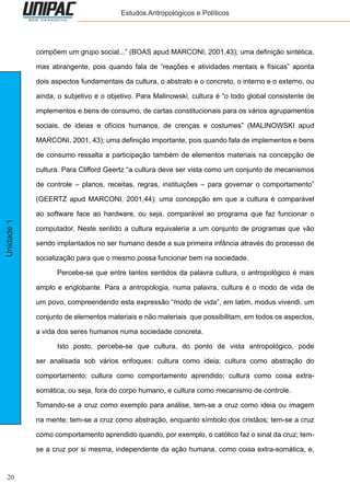 20
Unidade1 Estudos Antropológicos e Políticos
compõem um grupo social...” (BOAS apud MARCONI, 2001,43); uma definição sintética,
mas abrangente, pois quando fala de “reações e atividades mentais e físicas” aponta
dois aspectos fundamentais da cultura, o abstrato e o concreto, o interno e o externo, ou
ainda, o subjetivo e o objetivo. Para Malinowski, cultura é “o todo global consistente de
implementos e bens de consumo, de cartas constitucionais para os vários agrupamentos
sociais, de ideias e ofícios humanos, de crenças e costumes” (MALINOWSKI apud
MARCONI, 2001, 43); uma definição importante, pois quando fala de implementos e bens
de consumo ressalta a participação também de elementos materiais na concepção de
cultura. Para Clifford Geertz “a cultura deve ser vista como um conjunto de mecanismos
de controle – planos, receitas, regras, instituições – para governar o comportamento”
(GEERTZ apud MARCONI, 2001,44); uma concepção em que a cultura é comparável
ao software face ao hardware, ou seja, comparável ao programa que faz funcionar o
computador. Neste sentido a cultura equivaleria a um conjunto de programas que vão
sendo implantados no ser humano desde a sua primeira infância através do processo de
socialização para que o mesmo possa funcionar bem na sociedade.
	 Percebe-se que entre tantos sentidos da palavra cultura, o antropológico é mais
amplo e englobante. Para a antropologia, numa palavra, cultura é o modo de vida de
um povo, compreendendo esta expressão “modo de vida”, em latim, modus vivendi, um
conjunto de elementos materiais e não materiais que possibilitam, em todos os aspectos,
a vida dos seres humanos numa sociedade concreta.
	 Isto posto, percebe-se que cultura, do ponto de vista antropológico, pode
ser analisada sob vários enfoques: cultura como ideia; cultura como abstração do
comportamento; cultura como comportamento aprendido; cultura como coisa extra-
somática, ou seja, fora do corpo humano, e cultura como mecanismo de controle.
Tomando-se a cruz como exemplo para análise, tem-se a cruz como ideia ou imagem
na mente; tem-se a cruz como abstração, enquanto símbolo dos cristãos; tem-se a cruz
como comportamento aprendido quando, por exemplo, o católico faz o sinal da cruz; tem-
se a cruz por si mesma, independente da ação humana, como coisa extra-somática, e,
 