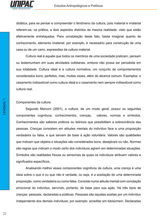 22
Unidade1 Estudos Antropológicos e Políticos
didática, para se pensar e compreender o fenômeno da cultura, pois material e imaterial
referem-se, na prática, a dois aspectos distintos da mesma realidade, visto que estão
efetivamente entrelaçados. Para constatação deste fato, basta imaginar quanto de
conhecimento, elemento imaterial, por exemplo, é necessário para construção de uma
casa ou de um carro, expressões da cultura material.
	 Cultura real é aquela que todos os membros de uma sociedade praticam, pensam
ou testemunham em suas atividades cotidianas, embora não possa ser percebida em
sua totalidade. Cultura ideal é a cultura normativa, um conjunto de comportamentos
considerados bons, perfeitos, mas, muitas vezes, além do alcance comum. Exemplos: o
casamento indissolúvel como cultura ideal e o casamento nem sempre indissolúvel como
cultura real.
Componentes da cultura
	 Segundo Marconi (2001), a cultura, de um modo geral, possui os seguintes
componentes cognitivos: conhecimentos, crenças, valores, normas e símbolos.
Conhecimentos são saberes práticos ou teóricos que possibilitam a sobrevivência das
pessoas. Crenças consistem em atitudes mentais do indivíduo face a uma proposição
verdadeira ou falsa, e que servem de base à ação voluntária. Valores são qualidades
que indicam que objetos e situações são considerados bons, desejáveis ou não. Normas
são regras que indicam o modo certo dos indivíduos agirem em determinadas situações.
Símbolos são realidades físicas ou sensoriais às quais os indivíduos atribuem valores e
significados específicos.
	 Analisando melhor esses componentes cognitivos da cultura, uma crença é uma
ideia sobre o que é ou que não é verdade, ou seja, é a aceitação de uma determinada
proposição, como verdadeira ou como falsa. Consiste numa atitude mental com conotação
emocional do indivíduo, servindo, portanto, de base para sua ação. Há três tipos de
crenças: pessoais, declaradas e públicas. Pessoais são aquelas aceitas por um indivíduo
independente dos demais indivíduos; por exemplo: acreditar em lobisomem. Declaradas
 