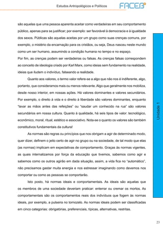 23
Unidade1
Estudos Antropológicos e Políticos
são aquelas que uma pessoa aparenta aceitar como verdadeiras em seu comportamento
público, apenas para se justificar; por exemplo: ser favorável à democracia e à igualdade
dos sexos. Públicas são aquelas aceitas por um grupo como suas crenças comuns, por
exemplo, o mistério da encarnação para os cristãos, ou seja, Deus nasceu neste mundo
como um ser humano, assumindo a condição humana no tempo e no espaço.
Por fim, as crenças podem ser verdadeiras ou falsas. As crenças falsas correspondem
ao conceito de ideologia criado por Karl Marx, como ideias sem fundamento na realidade,
ideias que iludem o indivíduo, falseando a realidade.
	 Quanto aos valores, o termo valor refere-se a algo que não nos é indiferente, algo,
portanto, que consideramos mais ou menos relevante. Algo que geralmente nos mobiliza,
desde nosso interior, em nossas ações. Há valores dominantes e valores secundários.
Por exemplo, o direito à vida e o direito à liberdade são valores dominantes, enquanto
“lavar as mãos antes das refeições” ou “saudar um conhecido na rua” são valores
secundários em nossa cultura. Quanto à qualidade, há seis tipos de valor: tecnológico,
econômico, moral, ritual, estético e associativo. Nota-se o quanto os valores são também
constitutivos fundamentais da cultura!
	 As normas são regras ou princípios que nos obrigam a agir de determinado modo,
quer dizer, definem o jeito certo de agir no grupo ou na sociedade, de tal modo que elas
(as normas) implicam em expectativas de comportamento. Graças às normas vigentes,
as quais internalizamos por força da educação que tivemos, sabemos como agir e
sabemos como os outros agirão em dada situação, assim, a vida fica no “automático”,
não precisamos gastar muita energia e nos estressar imaginando como devemos nos
comportar ou como as pessoas se comportarão.
	 Isto posto, há normas ideais e comportamentais. As ideais são aquelas que
os membros de uma sociedade deveriam praticar: enterrar ou cremar os mortos. As
comportamentais são os comportamentos reais dos indivíduos que fogem às normas
ideais, por exemplo, a pulseira no tornozelo. As normas ideais podem ser classificadas
em cinco categorias: obrigatórias, preferenciais, típicas, alternativas, restritas.
 