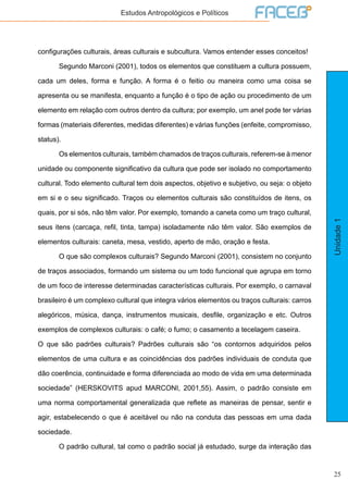 25
Unidade1
Estudos Antropológicos e Políticos
configurações culturais, áreas culturais e subcultura. Vamos entender esses conceitos!
	 Segundo Marconi (2001), todos os elementos que constituem a cultura possuem,
cada um deles, forma e função. A forma é o feitio ou maneira como uma coisa se
apresenta ou se manifesta, enquanto a função é o tipo de ação ou procedimento de um
elemento em relação com outros dentro da cultura; por exemplo, um anel pode ter várias
formas (materiais diferentes, medidas diferentes) e várias funções (enfeite, compromisso,
status).
	 Os elementos culturais, também chamados de traços culturais, referem-se à menor
unidade ou componente significativo da cultura que pode ser isolado no comportamento
cultural. Todo elemento cultural tem dois aspectos, objetivo e subjetivo, ou seja: o objeto
em si e o seu significado. Traços ou elementos culturais são constituídos de itens, os
quais, por si sós, não têm valor. Por exemplo, tomando a caneta como um traço cultural,
seus itens (carcaça, refil, tinta, tampa) isoladamente não têm valor. São exemplos de
elementos culturais: caneta, mesa, vestido, aperto de mão, oração e festa.
	 O que são complexos culturais? Segundo Marconi (2001), consistem no conjunto
de traços associados, formando um sistema ou um todo funcional que agrupa em torno
de um foco de interesse determinadas características culturais. Por exemplo, o carnaval
brasileiro é um complexo cultural que integra vários elementos ou traços culturais: carros
alegóricos, música, dança, instrumentos musicais, desfile, organização e etc. Outros
exemplos de complexos culturais: o café; o fumo; o casamento a tecelagem caseira.
O que são padrões culturais? Padrões culturais são “os contornos adquiridos pelos
elementos de uma cultura e as coincidências dos padrões individuais de conduta que
dão coerência, continuidade e forma diferenciada ao modo de vida em uma determinada
sociedade” (HERSKOVITS apud MARCONI, 2001,55). Assim, o padrão consiste em
uma norma comportamental generalizada que reflete as maneiras de pensar, sentir e
agir, estabelecendo o que é aceitável ou não na conduta das pessoas em uma dada
sociedade.
	 O padrão cultural, tal como o padrão social já estudado, surge da interação das
 