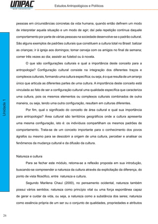 26
Unidade1 Estudos Antropológicos e Políticos
pessoas em circunstâncias concretas da vida humana, quando então definem um modo
de interpretar aquela situação e um modo de agir; daí pela repetição contínua daquele
comportamento por parte de várias pessoas na sociedade desenvolve-se o padrão cultural.
São alguns exemplos de padrões culturais que constituem a cultura total no Brasil: batizar
as crianças; ir à igreja aos domingos; tomar cerveja com os amigos no final de semana;
comer três vezes ao dia; assistir ao futebol ou à novela.
	 O que são configurações culturais e qual a importância deste conceito para a
antropologia? Configuração cultural consiste na integração dos diferentes traços e
complexosculturais,formandoumaculturaespecífica;ouseja,éoqueresultadeumarranjo
único que articula as diferentes partes de uma cultura. A importância deste conceito está
vinculada ao fato de ser a configuração cultural uma qualidade específica que caracteriza
uma cultura, pois os mesmos elementos ou complexos culturais combinados de outra
maneira, ou seja, tendo uma outra configuração, resultam em culturas diferentes.
	 Por fim, qual o significado do conceito de área cultural e qual sua importância
para antropologia? Área cultural são territórios geográficos onde a cultura apresenta
uma mesma configuração, isto é: os indivíduos compartilham os mesmos padrões de
comportamento. Trata-se de um conceito importante para o conhecimento dos povos
ágrafos ou mesmo para se descobrir a origem de uma cultura, perceber e analisar os
fenômenos da mudança cultural e da difusão da cultura.
Natureza e cultura
	 Para se fechar este módulo, retoma-se a reflexão proposta em sua introdução,
buscando-se compreender a natureza da cultura através da explicitação da diferença, do
ponto de vista filosófico, entre natureza e cultura.
	 Segundo Marilena Chauí (2000), no pensamento ocidental, natureza também
possui vários sentidos: natureza como princípio vital ou uma força espontânea capaz
de gerar e cuidar da vida, ou seja, a natureza como a substância dos seres; natureza
como essência própria de um ser ou o conjunto de qualidades, propriedades e atributos
 