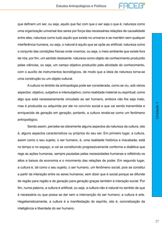 27
Unidade1
Estudos Antropológicos e Políticos
que definem um ser, ou seja, aquilo que faz com que o ser seja o que é; natureza como
uma organização universal dos seres por força das necessárias relações de causalidade
entre eles; natureza como tudo aquilo que existe no universo e se mantém sem qualquer
interferência humana, ou seja, o natural é aquilo que se opõe ao artificial; natureza como
o conjunto das condições físicas onde vivemos, ou seja, o meio ambiente que existe fora
de nós; por fim, um sentido destoante: natureza como objeto de conhecimento produzido
pelas ciências, ou seja, um campo objetivo produzido pela atividade do conhecimento,
com o auxílio de instrumentos tecnológicos, de modo que a ideia de natureza torna-se
uma construção ou um objeto cultural.
	 A cultura no âmbito da antropologia pode ser considerada, como se viu, sob vários
aspectos: objetivo, subjetivo e intersubjetivo; como realidade material ou espiritual; como
algo que está necessariamente vinculado ao ser humano, embora não lhe seja inato,
mas é produzida ou adquirida por ele no convívio social e que vai sendo transmitida e
enriquecida de geração em geração; portanto, a cultura revela-se como um fenômeno
antropológico.
	 Sendo assim, percebe-se claramente alguns aspectos da natureza da cultura, isto
é, alguns aspectos característicos ou próprios do seu ser. Em primeiro lugar, a cultura,
assim como o seu sujeito, o ser humano, é, uma realidade histórica e inacabada; está
no tempo e no espaço, e vai se constituindo progressivamente conforme a dialética que
rege as ações humanas, sempre pautadas pelas necessidades humanas e refletindo os
altos e baixos da economia e o movimento das relações de poder. Em segundo lugar,
a cultura é, tal como o seu sujeito, o ser humano, um fenômeno social, pois se constitui
a partir da interação entre os seres humanos; sem dizer que é social porque se difunde
de região para região e de geração para geração graças também à interação social. Por
fim, numa palavra, a cultura é artificial, ou seja, a cultura não é natural no sentido de que
é necessária ou que possa se dar sem a intervenção do ser humano; a cultura é arte.
Hegelianisticamente, a cultura é a manifestação do espírito, isto é, concretização da
inteligência e liberdade do ser humano.
 