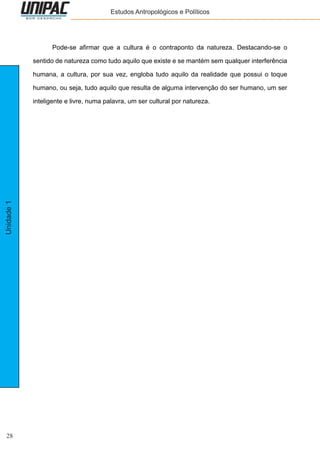 28
Unidade1 Estudos Antropológicos e Políticos
	 Pode-se afirmar que a cultura é o contraponto da natureza. Destacando-se o
sentido de natureza como tudo aquilo que existe e se mantém sem qualquer interferência
humana, a cultura, por sua vez, engloba tudo aquilo da realidade que possui o toque
humano, ou seja, tudo aquilo que resulta de alguma intervenção do ser humano, um ser
inteligente e livre, numa palavra, um ser cultural por natureza.
 