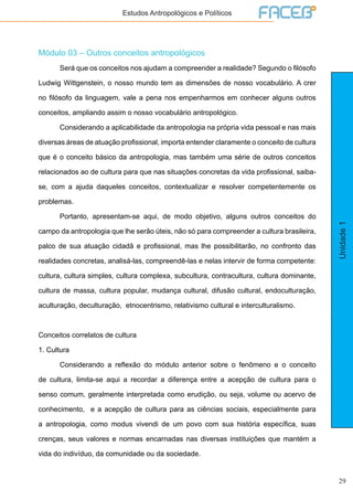 29
Unidade1
Estudos Antropológicos e Políticos
Módulo 03 – Outros conceitos antropológicos
	 Será que os conceitos nos ajudam a compreender a realidade? Segundo o filósofo
Ludwig Wittgenstein, o nosso mundo tem as dimensões de nosso vocabulário. A crer
no filósofo da linguagem, vale a pena nos empenharmos em conhecer alguns outros
conceitos, ampliando assim o nosso vocabulário antropológico.
	 Considerando a aplicabilidade da antropologia na própria vida pessoal e nas mais
diversas áreas de atuação profissional, importa entender claramente o conceito de cultura
que é o conceito básico da antropologia, mas também uma série de outros conceitos
relacionados ao de cultura para que nas situações concretas da vida profissional, saiba-
se, com a ajuda daqueles conceitos, contextualizar e resolver competentemente os
problemas.
	 Portanto, apresentam-se aqui, de modo objetivo, alguns outros conceitos do
campo da antropologia que lhe serão úteis, não só para compreender a cultura brasileira,
palco de sua atuação cidadã e profissional, mas lhe possibilitarão, no confronto das
realidades concretas, analisá-las, compreendê-las e nelas intervir de forma competente:
cultura, cultura simples, cultura complexa, subcultura, contracultura, cultura dominante,
cultura de massa, cultura popular, mudança cultural, difusão cultural, endoculturação,
aculturação, deculturação, etnocentrismo, relativismo cultural e interculturalismo.
Conceitos correlatos de cultura
1. Cultura
	 Considerando a reflexão do módulo anterior sobre o fenômeno e o conceito
de cultura, limita-se aqui a recordar a diferença entre a acepção de cultura para o
senso comum, geralmente interpretada como erudição, ou seja, volume ou acervo de
conhecimento, e a acepção de cultura para as ciências sociais, especialmente para
a antropologia, como modus vivendi de um povo com sua história específica, suas
crenças, seus valores e normas encarnadas nas diversas instituições que mantém a
vida do indivíduo, da comunidade ou da sociedade.
 