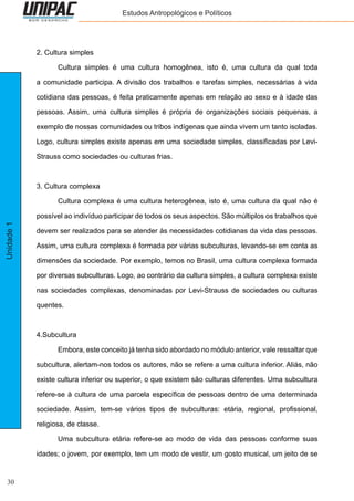 30
Unidade1 Estudos Antropológicos e Políticos
2. Cultura simples
	 Cultura simples é uma cultura homogênea, isto é, uma cultura da qual toda
a comunidade participa. A divisão dos trabalhos e tarefas simples, necessárias à vida
cotidiana das pessoas, é feita praticamente apenas em relação ao sexo e à idade das
pessoas. Assim, uma cultura simples é própria de organizações sociais pequenas, a
exemplo de nossas comunidades ou tribos indígenas que ainda vivem um tanto isoladas.
Logo, cultura simples existe apenas em uma sociedade simples, classificadas por Levi-
Strauss como sociedades ou culturas frias.
3. Cultura complexa
	 Cultura complexa é uma cultura heterogênea, isto é, uma cultura da qual não é
possível ao indivíduo participar de todos os seus aspectos. São múltiplos os trabalhos que
devem ser realizados para se atender às necessidades cotidianas da vida das pessoas.
Assim, uma cultura complexa é formada por várias subculturas, levando-se em conta as
dimensões da sociedade. Por exemplo, temos no Brasil, uma cultura complexa formada
por diversas subculturas. Logo, ao contrário da cultura simples, a cultura complexa existe
nas sociedades complexas, denominadas por Levi-Strauss de sociedades ou culturas
quentes.
4.Subcultura
	 Embora, este conceito já tenha sido abordado no módulo anterior, vale ressaltar que
subcultura, alertam-nos todos os autores, não se refere a uma cultura inferior. Aliás, não
existe cultura inferior ou superior, o que existem são culturas diferentes. Uma subcultura
refere-se à cultura de uma parcela específica de pessoas dentro de uma determinada
sociedade. Assim, tem-se vários tipos de subculturas: etária, regional, profissional,
religiosa, de classe.
	 Uma subcultura etária refere-se ao modo de vida das pessoas conforme suas
idades; o jovem, por exemplo, tem um modo de vestir, um gosto musical, um jeito de se
 