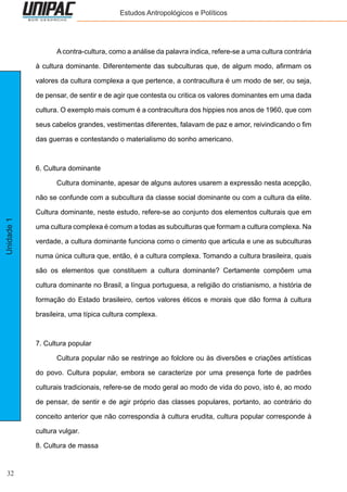 32
Unidade1 Estudos Antropológicos e Políticos
	 A contra-cultura, como a análise da palavra indica, refere-se a uma cultura contrária
à cultura dominante. Diferentemente das subculturas que, de algum modo, afirmam os
valores da cultura complexa a que pertence, a contracultura é um modo de ser, ou seja,
de pensar, de sentir e de agir que contesta ou critica os valores dominantes em uma dada
cultura. O exemplo mais comum é a contracultura dos hippies nos anos de 1960, que com
seus cabelos grandes, vestimentas diferentes, falavam de paz e amor, reivindicando o fim
das guerras e contestando o materialismo do sonho americano.
6. Cultura dominante
	 Cultura dominante, apesar de alguns autores usarem a expressão nesta acepção,
não se confunde com a subcultura da classe social dominante ou com a cultura da elite.
Cultura dominante, neste estudo, refere-se ao conjunto dos elementos culturais que em
uma cultura complexa é comum a todas as subculturas que formam a cultura complexa. Na
verdade, a cultura dominante funciona como o cimento que articula e une as subculturas
numa única cultura que, então, é a cultura complexa. Tomando a cultura brasileira, quais
são os elementos que constituem a cultura dominante? Certamente compõem uma
cultura dominante no Brasil, a língua portuguesa, a religião do cristianismo, a história de
formação do Estado brasileiro, certos valores éticos e morais que dão forma à cultura
brasileira, uma típica cultura complexa.
7. Cultura popular
	 Cultura popular não se restringe ao folclore ou às diversões e criações artísticas
do povo. Cultura popular, embora se caracterize por uma presença forte de padrões
culturais tradicionais, refere-se de modo geral ao modo de vida do povo, isto é, ao modo
de pensar, de sentir e de agir próprio das classes populares, portanto, ao contrário do
conceito anterior que não correspondia à cultura erudita, cultura popular corresponde à
cultura vulgar.
8. Cultura de massa
 