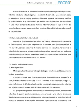 33
Unidade1
Estudos Antropológicos e Políticos
	 Cultura de massa é um fenômeno típico das sociedades complexas do tipo urbano-
industrial. Não é uma subcultura porque é constituída de elementos que perpassam todas
as subculturas de uma cultura complexa. Cultura de massa é composta de padrões
de comportamento e de pensamento que são difundidos para todas as subculturas
de uma cultura complexa através da chamada indústria cultural, ou seja, os meios de
comunicação de massa, notadamente, hoje em dia, o rádio, a televisão e a rede mundial
de computadores.
9. Cultura material e Cultura não material
	 Como já se viu, cultura material e cultura não material é apenas uma forma didática
de classificação da cultura, pois na prática não se separam, visto que correspondem a
dois aspectos, concreto e abstrato, da mesma realidade que é a cultura. Por exemplo, o
automóvel não representa apenas um elemento da cultura material mas, em razão dos
indispensáveis conhecimentos necessários para construí-lo e utilizá-lo, percebe-se nele
presente também elementos da cultura não material.
Processos e perspectivas culturais
10. Mudança cultural
	 Mudança cultural é qualquer alteração de traços, complexos, padrões ou mesmo
em toda uma cultura.
	 A mudança cultural pode ocorrer por força de fatores internos ou endógenos, a
exemplo da descoberta e da invenção, ou pode ocorrer por fatores externos ou exógenos,
como no fenômeno da difusão cultural, quando, por exemplo, novos elementos culturais
são agregados a um cultura a partir do contato entre culturas diferentes.
	 Se qualquer alteração na cultura caracteriza uma mudança cultural, o crescimento
cultural se dá quando os elementos novos, acrescentados a uma cultura, forem mais
significativos em relação aos anteriores que caíram em desuso e o declínio cultural
quando os elementos acrescentados são menos significativos que os anteriores que
 