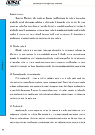 34
Unidade1 Estudos Antropológicos e Políticos
desapareceram.
	 Segundo Murdock, são quatro os fatores modificadores da cultura: inovações,
aceitação social, eliminação seletiva e integração. A inovação pode se dar de cinco
maneiras: variações; descoberta e invenção; tentativa; empréstimo cultural e incentivo. A
aceitação social é a adoção de um novo traço cultural através da imitação. A eliminação
seletiva é quando um traço cultural, torna-se inútil e cai em desuso. A integração é o
ajustamento progressivo entre os elementos de uma cultura.
11. Difusão cultural
	 Difusão cultural é o processo pelo qual elementos ou complexos culturais se
difundem, ou seja, passam de uma sociedade a outra. A difusão ocorre especialmente
através do empréstimo, por imitação ou estímulo; uma troca pacífica de pensamentos
e invenções entre os povos, sendo que quase sempre ocorrem modificações no traço
cultural incorporado, por força da reinterpretação do mesmo pela sociedade que o adota.
12. Endoculturação ou enculturação
	 Endo-cultur-ação, como a própria palavra sugere, é a ação pela qual nós
internalizamos e assimilamos a cultura, desde nossa primeira infância até a hora da morte,
embora, este processo seja obviamente mais intenso nas fases da infância, adolescência
e juventude da pessoa. Trata-se do essencial processo educativo, aquela socialização
que nos humaniza a medida que, pela cultura internalizada, adquirimos as condições de
participar da vida da sociedade.
13. Aculturação
	 A-cultur-ação, como sugere as partes da palavra, é a ação que implica de certo
modo uma negação da cultura. Na verdade é o processo cultural que ocorre quando
duas ou mais culturas diferentes entram em contato e entre elas se dá uma troca de
elementos culturais, modificando uma à outra e, não raro, até provocando o surgimento de
 