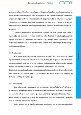 35
Unidade1
Estudos Antropológicos e Políticos
uma nova cultura. O melhor exemplo para nós de aculturação é aquele que resultou na
formação da cultura brasileira a partir do encontro de três culturas diferentes: portuguesa,
africana e indígena. Houve um entrelaçamento daquelas matrizes culturais, onde, houve
claramente a dominação da cultura portuguesa, gerando, com o passar dos séculos,
uma nova cultura, também marcada por expressiva presença de elementos indígenas e
africanos.
	 Quando o empréstimo de elementos culturais de uma cultura para outra é
equilibrado, isto é, mais ou menos simétrico, então falamos de aculturação pacífica;
quando uma cultura doa mais do que recebe, como ocorreu com a cultura portuguesa
no processo de formação da cultura brasileira, então tem-se um exemplo de aculturação
conflituosa ou violenta.
14. Deculturação
	 A deculturação é o processo de substituição de determinado traço cultural quando
aquele entra em competição com um traço novo, ou seja, ocorre quando um determinado
elemento cultural, seja por força da evolução desencadeada pela invenção ou pela
difusão, cai em desuso e deixa de fazer parte do modo de vida das pessoas.
Deste modo, a deculturação está associada ao declínio ou decadência de um determinado
traço ou aspecto da cultura. Marconi (2001), neste caso, traz o exemplo da substituição
do fogão a lenha pelo fogão a gás.
15. Etnocentrismo
	 Uma palavra sobre as palavras que terminam em “ismo”. Todo “ismo” refere-se à
exacerbação ou exageramento de um determinado aspecto da realidade. Capitalismo,
por exemplo, refere-se a um sistema que supervaloriza o capital; cientificismo, refere-se
a uma tendência de se exagerar ou até absolutizar o valor e a importância da ciência
para se conhecer e explicar a realidade.
	 Assim, etnocentrismo significa aquela perspectiva em que se coloca a sua própria
 